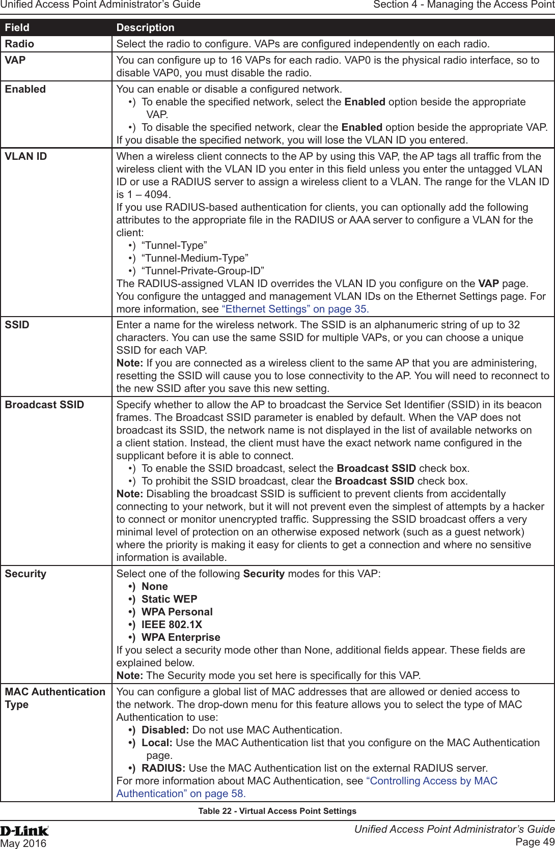 Unied Access Point Administrator’s GuideUnied Access Point Administrator’s GuidePage 49May 2016Section 4 - Managing the Access PointField DescriptionRadio Select the radio to congure. VAPs are congured independently on each radio.VAP You can congure up to 16 VAPs for each radio. VAP0 is the physical radio interface, so to disable VAP0, you must disable the radio.Enabled You can enable or disable a congured network.•)  To enable the specied network, select the Enabled option beside the appropriate VA P.•)  To disable the specied network, clear the Enabled option beside the appropriate VAP.If you disable the specied network, you will lose the VLAN ID you entered.VLAN ID When a wireless client connects to the AP by using this VAP, the AP tags all trafc from the wireless client with the VLAN ID you enter in this eld unless you enter the untagged VLAN ID or use a RADIUS server to assign a wireless client to a VLAN. The range for the VLAN ID is 1 – 4094.If you use RADIUS-based authentication for clients, you can optionally add the following attributes to the appropriate le in the RADIUS or AAA server to congure a VLAN for the client:•)  “Tunnel-Type”•)  “Tunnel-Medium-Type”•)  “Tunnel-Private-Group-ID” The RADIUS-assigned VLAN ID overrides the VLAN ID you congure on the VAP page. You congure the untagged and management VLAN IDs on the Ethernet Settings page. For more information, see “Ethernet Settings” on page 35.SSID Enter a name for the wireless network. The SSID is an alphanumeric string of up to 32 characters. You can use the same SSID for multiple VAPs, or you can choose a unique SSID for each VAP.Note: If you are connected as a wireless client to the same AP that you are administering, resetting the SSID will cause you to lose connectivity to the AP. You will need to reconnect to the new SSID after you save this new setting.Broadcast SSID Specify whether to allow the AP to broadcast the Service Set Identier (SSID) in its beacon frames. The Broadcast SSID parameter is enabled by default. When the VAP does not broadcast its SSID, the network name is not displayed in the list of available networks on a client station. Instead, the client must have the exact network name congured in the supplicant before it is able to connect.•)  To enable the SSID broadcast, select the Broadcast SSID check box. •)  To prohibit the SSID broadcast, clear the Broadcast SSID check box.Note: Disabling the broadcast SSID is sufcient to prevent clients from accidentally connecting to your network, but it will not prevent even the simplest of attempts by a hacker to connect or monitor unencrypted trafc. Suppressing the SSID broadcast offers a very minimal level of protection on an otherwise exposed network (such as a guest network) where the priority is making it easy for clients to get a connection and where no sensitive information is available.Security Select one of the following Security modes for this VAP:•)  None•)  Static WEP•)  WPA Personal•)  IEEE 802.1X•)  WPA EnterpriseIf you select a security mode other than None, additional elds appear. These elds are explained below.Note: The Security mode you set here is specically for this VAP.MAC Authentication TypeYou can congure a global list of MAC addresses that are allowed or denied access to the network. The drop-down menu for this feature allows you to select the type of MAC Authentication to use:•)  Disabled: Do not use MAC Authentication.•)  Local: Use the MAC Authentication list that you congure on the MAC Authentication page.•)  RADIUS: Use the MAC Authentication list on the external RADIUS server.For more information about MAC Authentication, see “Controlling Access by MAC Authentication” on page 58.Table 22 - Virtual Access Point Settings