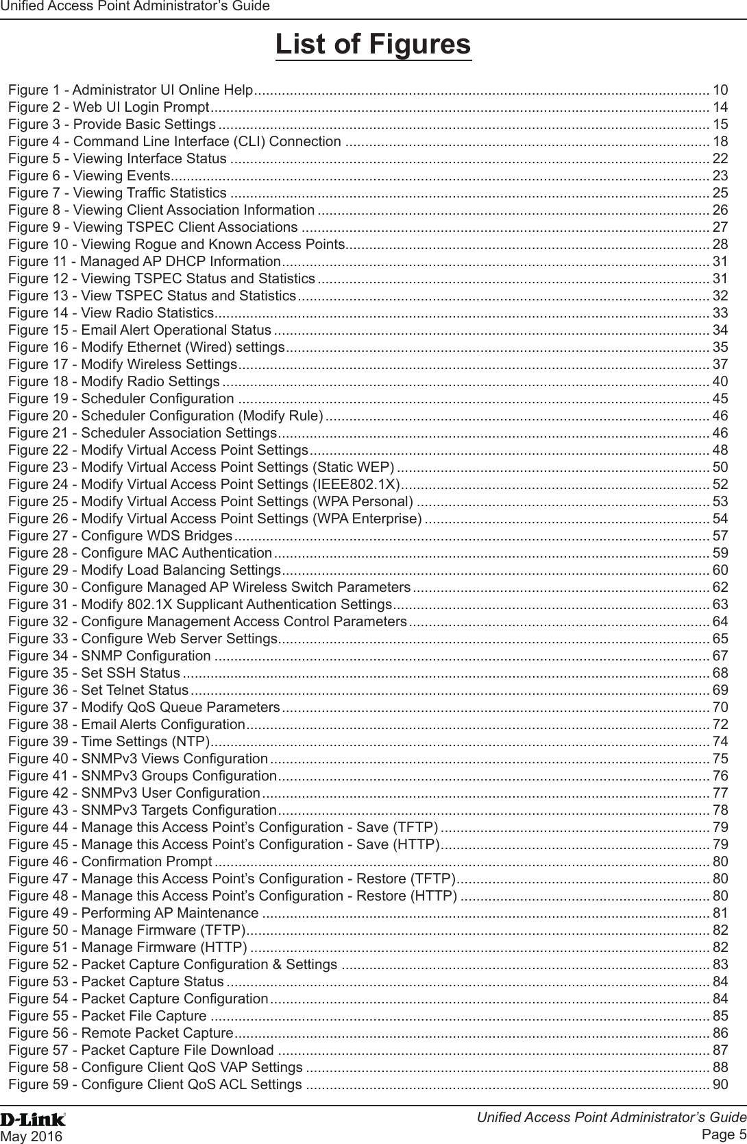 Unied Access Point Administrator’s GuideUnied Access Point Administrator’s GuidePage 5May 2016 List of FiguresFigure 1 - Administrator UI Online Help ................................................................................................................... 10Figure 2 - Web UI Login Prompt .............................................................................................................................. 14Figure 3 - Provide Basic Settings ............................................................................................................................ 15Figure 4 - Command Line Interface (CLI) Connection ............................................................................................ 18Figure 5 - Viewing Interface Status ......................................................................................................................... 22Figure 6 - Viewing Events ........................................................................................................................................ 23Figure 7 - Viewing Trafc Statistics ......................................................................................................................... 25Figure 8 - Viewing Client Association Information ................................................................................................... 26Figure 9 - Viewing TSPEC Client Associations ....................................................................................................... 27Figure 10 - Viewing Rogue and Known Access Points............................................................................................ 28Figure 11 - Managed AP DHCP Information ............................................................................................................ 31Figure 12 - Viewing TSPEC Status and Statistics ................................................................................................... 31Figure 13 - View TSPEC Status and Statistics ........................................................................................................ 32Figure 14 - View Radio Statistics ............................................................................................................................. 33Figure 15 - Email Alert Operational Status .............................................................................................................. 34Figure 16 - Modify Ethernet (Wired) settings ........................................................................................................... 35Figure 17 - Modify Wireless Settings ....................................................................................................................... 37Figure 18 - Modify Radio Settings ........................................................................................................................... 40Figure 19 - Scheduler Conguration ....................................................................................................................... 45Figure 20 - Scheduler Conguration (Modify Rule) ................................................................................................. 46Figure 21 - Scheduler Association Settings ............................................................................................................. 46Figure 22 - Modify Virtual Access Point Settings ..................................................................................................... 48Figure 23 - Modify Virtual Access Point Settings (Static WEP) ............................................................................... 50Figure 24 - Modify Virtual Access Point Settings (IEEE802.1X) .............................................................................. 52Figure 25 - Modify Virtual Access Point Settings (WPA Personal) .......................................................................... 53Figure 26 - Modify Virtual Access Point Settings (WPA Enterprise) ........................................................................ 54Figure 27 - Congure WDS Bridges ........................................................................................................................ 57Figure 28 - Congure MAC Authentication .............................................................................................................. 59Figure 29 - Modify Load Balancing Settings ............................................................................................................ 60Figure 30 - Congure Managed AP Wireless Switch Parameters ........................................................................... 62Figure 31 - Modify 802.1X Supplicant Authentication Settings ................................................................................ 63Figure 32 - Congure Management Access Control Parameters ............................................................................ 64Figure 33 - Congure Web Server Settings ............................................................................................................. 65Figure 34 - SNMP Conguration ............................................................................................................................. 67Figure 35 - Set SSH Status ..................................................................................................................................... 68Figure 36 - Set Telnet Status ................................................................................................................................... 69Figure 37 - Modify QoS Queue Parameters ............................................................................................................ 70Figure 38 - Email Alerts Conguration ..................................................................................................................... 72Figure 39 - Time Settings (NTP) .............................................................................................................................. 74Figure 40 - SNMPv3 Views Conguration ............................................................................................................... 75Figure 41 - SNMPv3 Groups Conguration ............................................................................................................. 76Figure 42 - SNMPv3 User Conguration ................................................................................................................. 77Figure 43 - SNMPv3 Targets Conguration ............................................................................................................. 78Figure 44 - Manage this Access Point’s Conguration - Save (TFTP) .................................................................... 79Figure 45 - Manage this Access Point’s Conguration - Save (HTTP) .................................................................... 79Figure 46 - Conrmation Prompt ............................................................................................................................. 80Figure 47 - Manage this Access Point’s Conguration - Restore (TFTP) ................................................................ 80Figure 48 - Manage this Access Point’s Conguration - Restore (HTTP) ............................................................... 80Figure 49 - Performing AP Maintenance ................................................................................................................. 81Figure 50 - Manage Firmware (TFTP) ..................................................................................................................... 82Figure 51 - Manage Firmware (HTTP) .................................................................................................................... 82Figure 52 - Packet Capture Conguration &amp; Settings ............................................................................................. 83Figure 53 - Packet Capture Status .......................................................................................................................... 84Figure 54 - Packet Capture Conguration ............................................................................................................... 84Figure 55 - Packet File Capture .............................................................................................................................. 85Figure 56 - Remote Packet Capture ........................................................................................................................ 86Figure 57 - Packet Capture File Download ............................................................................................................. 87Figure 58 - Congure Client QoS VAP Settings ...................................................................................................... 88Figure 59 - Congure Client QoS ACL Settings ...................................................................................................... 90