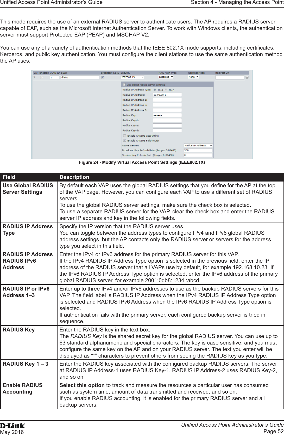 Unied Access Point Administrator’s GuideUnied Access Point Administrator’s GuidePage 52May 2016Section 4 - Managing the Access PointThis mode requires the use of an external RADIUS server to authenticate users. The AP requires a RADIUS server capable of EAP, such as the Microsoft Internet Authentication Server. To work with Windows clients, the authentication server must support Protected EAP (PEAP) and MSCHAP V2.You can use any of a variety of authentication methods that the IEEE 802.1X mode supports, including certicates, Kerberos, and public key authentication. You must congure the client stations to use the same authentication method the AP uses.Figure 24 - Modify Virtual Access Point Settings (IEEE802.1X)Field DescriptionUse Global RADIUS Server SettingsBy default each VAP uses the global RADIUS settings that you dene for the AP at the top of the VAP page. However, you can congure each VAP to use a different set of RADIUS servers. To use the global RADIUS server settings, make sure the check box is selected. To use a separate RADIUS server for the VAP, clear the check box and enter the RADIUS server IP address and key in the following elds.RADIUS IP Address TypeSpecify the IP version that the RADIUS server uses.You can toggle between the address types to congure IPv4 and IPv6 global RADIUS address settings, but the AP contacts only the RADIUS server or servers for the address type you select in this eld.RADIUS IP AddressRADIUS IPv6 AddressEnter the IPv4 or IPv6 address for the primary RADIUS server for this VAP.If the IPv4 RADIUS IP Address Type option is selected in the previous eld, enter the IP address of the RADIUS server that all VAPs use by default, for example 192.168.10.23. If the IPv6 RADIUS IP Address Type option is selected, enter the IPv6 address of the primary global RADIUS server, for example 2001:0db8:1234::abcd.RADIUS IP or IPv6 Address 1–3Enter up to three IPv4 and/or IPv6 addresses to use as the backup RADIUS servers for this VAP. The eld label is RADIUS IP Address when the IPv4 RADIUS IP Address Type option is selected and RADIUS IPv6 Address when the IPv6 RADIUS IP Address Type option is selected.If authentication fails with the primary server, each congured backup server is tried in sequence.RADIUS Key Enter the RADIUS key in the text box.The RADIUS Key is the shared secret key for the global RADIUS server. You can use up to 63 standard alphanumeric and special characters. The key is case sensitive, and you must congure the same key on the AP and on your RADIUS server. The text you enter will be displayed as “*” characters to prevent others from seeing the RADIUS key as you type.RADIUS Key 1 – 3 Enter the RADIUS key associated with the congured backup RADIUS servers. The server at RADIUS IP Address-1 uses RADIUS Key-1, RADIUS IP Address-2 uses RADIUS Key-2, and so on.Enable RADIUS AccountingSelect this option to track and measure the resources a particular user has consumed such as system time, amount of data transmitted and received, and so on.If you enable RADIUS accounting, it is enabled for the primary RADIUS server and all backup servers.