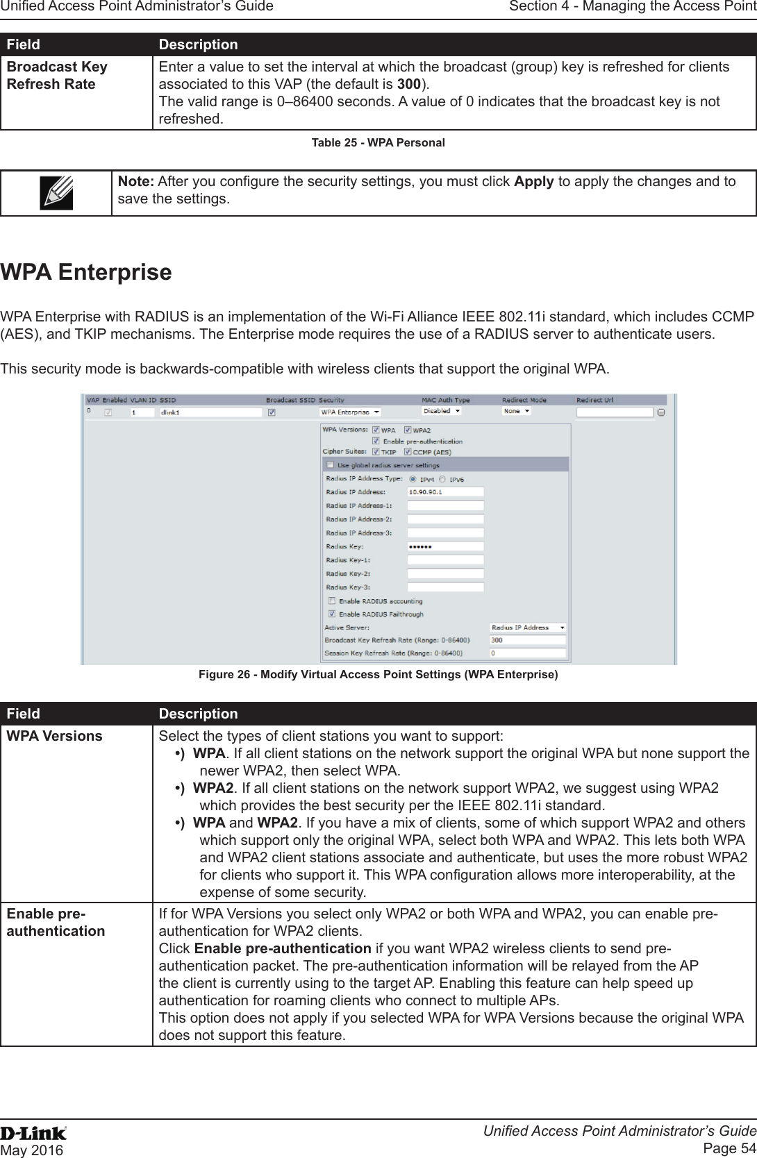 Unied Access Point Administrator’s GuideUnied Access Point Administrator’s GuidePage 54May 2016Section 4 - Managing the Access PointField DescriptionBroadcast Key Refresh RateEnter a value to set the interval at which the broadcast (group) key is refreshed for clients associated to this VAP (the default is 300).The valid range is 0–86400 seconds. A value of 0 indicates that the broadcast key is not refreshed.Table 25 - WPA PersonalNote: After you congure the security settings, you must click Apply to apply the changes and to save the settings. WPA EnterpriseWPA Enterprise with RADIUS is an implementation of the Wi-Fi Alliance IEEE 802.11i standard, which includes CCMP (AES), and TKIP mechanisms. The Enterprise mode requires the use of a RADIUS server to authenticate users.This security mode is backwards-compatible with wireless clients that support the original WPA.Figure 26 - Modify Virtual Access Point Settings (WPA Enterprise)Field DescriptionWPA Versions Select the types of client stations you want to support:•)  WPA. If all client stations on the network support the original WPA but none support the newer WPA2, then select WPA.•)  WPA2. If all client stations on the network support WPA2, we suggest using WPA2 which provides the best security per the IEEE 802.11i standard.•)  WPA and WPA2. If you have a mix of clients, some of which support WPA2 and others which support only the original WPA, select both WPA and WPA2. This lets both WPA and WPA2 client stations associate and authenticate, but uses the more robust WPA2 for clients who support it. This WPA conguration allows more interoperability, at the expense of some security.Enable pre-authenticationIf for WPA Versions you select only WPA2 or both WPA and WPA2, you can enable pre-authentication for WPA2 clients.Click Enable pre-authentication if you want WPA2 wireless clients to send pre-authentication packet. The pre-authentication information will be relayed from the AP the client is currently using to the target AP. Enabling this feature can help speed up authentication for roaming clients who connect to multiple APs.This option does not apply if you selected WPA for WPA Versions because the original WPA does not support this feature.