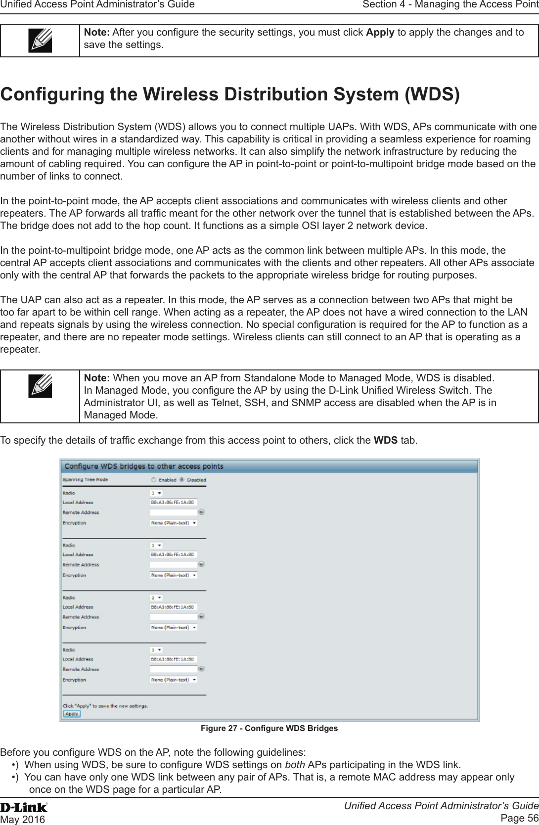 Unied Access Point Administrator’s GuideUnied Access Point Administrator’s GuidePage 56May 2016Section 4 - Managing the Access PointNote: After you congure the security settings, you must click Apply to apply the changes and to save the settings.Conguring the Wireless Distribution System (WDS)The Wireless Distribution System (WDS) allows you to connect multiple UAPs. With WDS, APs communicate with one another without wires in a standardized way. This capability is critical in providing a seamless experience for roaming clients and for managing multiple wireless networks. It can also simplify the network infrastructure by reducing the amount of cabling required. You can congure the AP in point-to-point or point-to-multipoint bridge mode based on the number of links to connect.In the point-to-point mode, the AP accepts client associations and communicates with wireless clients and other repeaters. The AP forwards all trafc meant for the other network over the tunnel that is established between the APs. The bridge does not add to the hop count. It functions as a simple OSI layer 2 network device.In the point-to-multipoint bridge mode, one AP acts as the common link between multiple APs. In this mode, the central AP accepts client associations and communicates with the clients and other repeaters. All other APs associate only with the central AP that forwards the packets to the appropriate wireless bridge for routing purposes.The UAP can also act as a repeater. In this mode, the AP serves as a connection between two APs that might be too far apart to be within cell range. When acting as a repeater, the AP does not have a wired connection to the LAN and repeats signals by using the wireless connection. No special conguration is required for the AP to function as a repeater, and there are no repeater mode settings. Wireless clients can still connect to an AP that is operating as a repeater.Note: When you move an AP from Standalone Mode to Managed Mode, WDS is disabled. In Managed Mode, you congure the AP by using the D-Link Unied Wireless Switch. The Administrator UI, as well as Telnet, SSH, and SNMP access are disabled when the AP is in Managed Mode.To specify the details of trafc exchange from this access point to others, click the WDS tab.Figure 27 - Congure WDS BridgesBefore you congure WDS on the AP, note the following guidelines:•)  When using WDS, be sure to congure WDS settings on both APs participating in the WDS link.•)  You can have only one WDS link between any pair of APs. That is, a remote MAC address may appear only once on the WDS page for a particular AP.