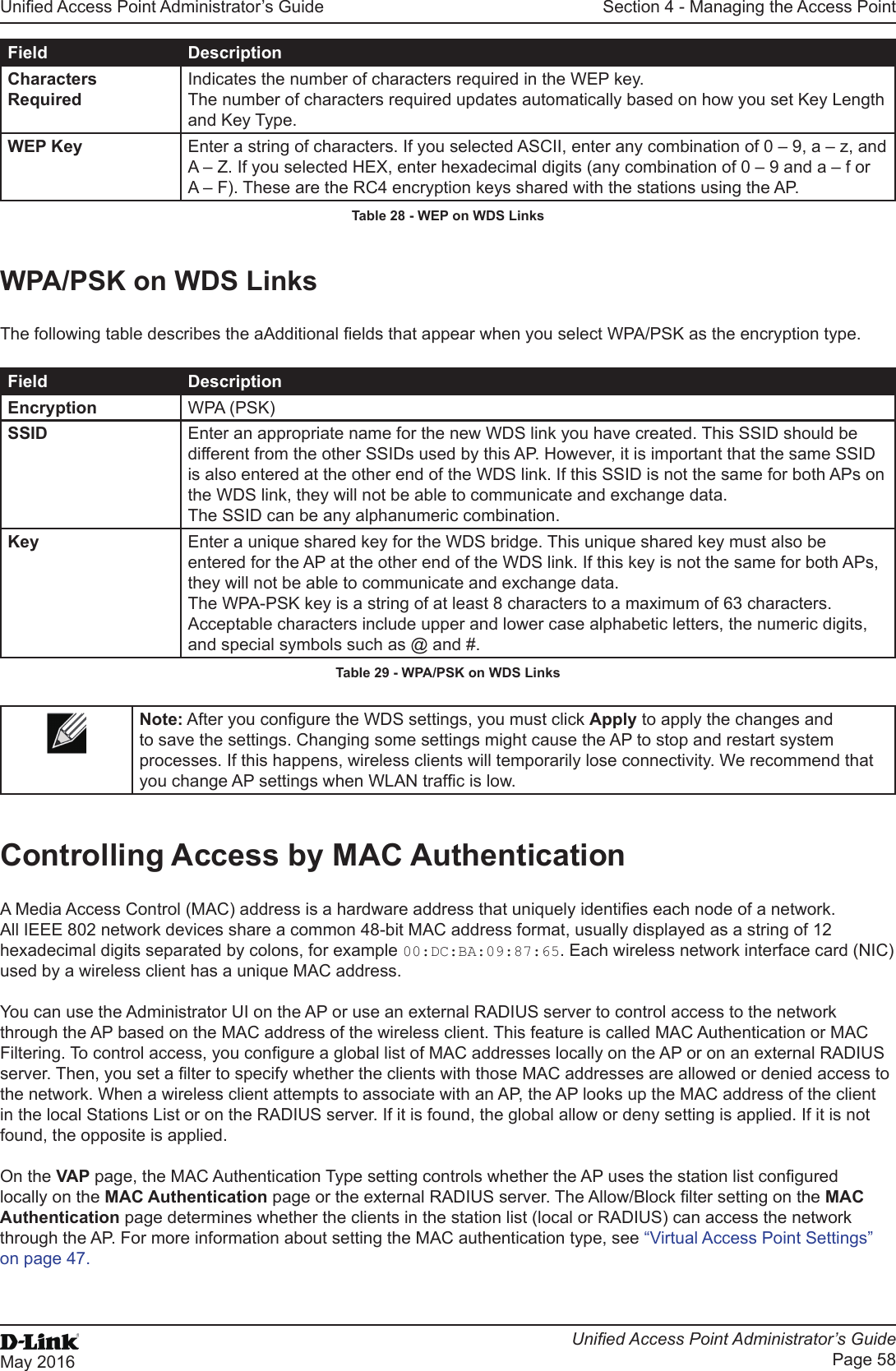 Unied Access Point Administrator’s GuideUnied Access Point Administrator’s GuidePage 58May 2016Section 4 - Managing the Access PointField DescriptionCharacters RequiredIndicates the number of characters required in the WEP key.The number of characters required updates automatically based on how you set Key Length and Key Type.WEP Key Enter a string of characters. If you selected ASCII, enter any combination of 0 – 9, a – z, and A – Z. If you selected HEX, enter hexadecimal digits (any combination of 0 – 9 and a – f or A – F). These are the RC4 encryption keys shared with the stations using the AP.Table 28 - WEP on WDS LinksWPA/PSK on WDS LinksThe following table describes the aAdditional elds that appear when you select WPA/PSK as the encryption type.Field DescriptionEncryption WPA (PSK)SSID Enter an appropriate name for the new WDS link you have created. This SSID should be different from the other SSIDs used by this AP. However, it is important that the same SSID is also entered at the other end of the WDS link. If this SSID is not the same for both APs on the WDS link, they will not be able to communicate and exchange data.The SSID can be any alphanumeric combination.Key Enter a unique shared key for the WDS bridge. This unique shared key must also be entered for the AP at the other end of the WDS link. If this key is not the same for both APs, they will not be able to communicate and exchange data.The WPA-PSK key is a string of at least 8 characters to a maximum of 63 characters. Acceptable characters include upper and lower case alphabetic letters, the numeric digits, and special symbols such as @ and #.Table 29 - WPA/PSK on WDS LinksNote: After you congure the WDS settings, you must click Apply to apply the changes and to save the settings. Changing some settings might cause the AP to stop and restart system processes. If this happens, wireless clients will temporarily lose connectivity. We recommend that you change AP settings when WLAN trafc is low. Controlling Access by MAC AuthenticationA Media Access Control (MAC) address is a hardware address that uniquely identies each node of a network. All IEEE 802 network devices share a common 48-bit MAC address format, usually displayed as a string of 12 hexadecimal digits separated by colons, for example 00:DC:BA:09:87:65. Each wireless network interface card (NIC) used by a wireless client has a unique MAC address.You can use the Administrator UI on the AP or use an external RADIUS server to control access to the network through the AP based on the MAC address of the wireless client. This feature is called MAC Authentication or MAC Filtering. To control access, you congure a global list of MAC addresses locally on the AP or on an external RADIUS server. Then, you set a lter to specify whether the clients with those MAC addresses are allowed or denied access to the network. When a wireless client attempts to associate with an AP, the AP looks up the MAC address of the client in the local Stations List or on the RADIUS server. If it is found, the global allow or deny setting is applied. If it is not found, the opposite is applied.On the VAP page, the MAC Authentication Type setting controls whether the AP uses the station list congured locally on the MAC Authentication page or the external RADIUS server. The Allow/Block lter setting on the MAC Authentication page determines whether the clients in the station list (local or RADIUS) can access the network through the AP. For more information about setting the MAC authentication type, see “Virtual Access Point Settings” on page 47.