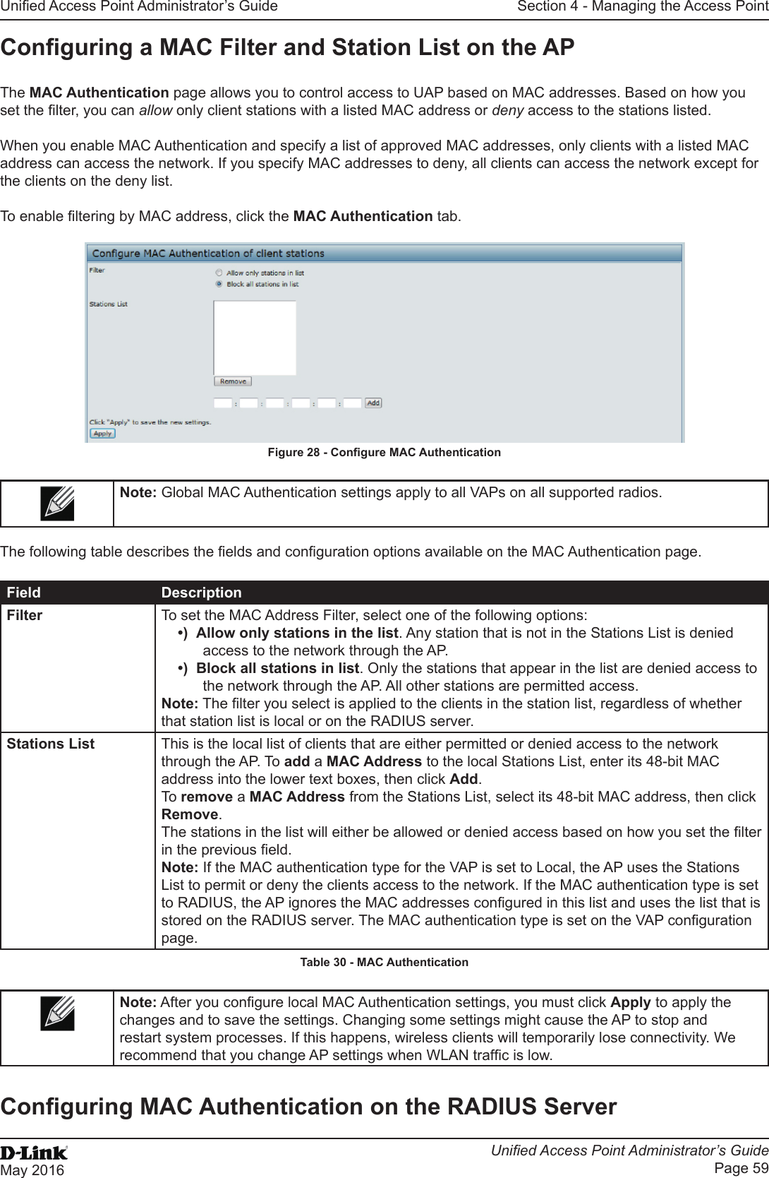 Unied Access Point Administrator’s GuideUnied Access Point Administrator’s GuidePage 59May 2016Section 4 - Managing the Access PointConguring a MAC Filter and Station List on the APThe MAC Authentication page allows you to control access to UAP based on MAC addresses. Based on how you set the lter, you can allow only client stations with a listed MAC address or deny access to the stations listed.When you enable MAC Authentication and specify a list of approved MAC addresses, only clients with a listed MAC address can access the network. If you specify MAC addresses to deny, all clients can access the network except for the clients on the deny list.To enable ltering by MAC address, click the MAC Authentication tab.Figure 28 - Congure MAC AuthenticationNote: Global MAC Authentication settings apply to all VAPs on all supported radios.The following table describes the elds and conguration options available on the MAC Authentication page.Field DescriptionFilter To set the MAC Address Filter, select one of the following options:•)  Allow only stations in the list. Any station that is not in the Stations List is denied access to the network through the AP.•)  Block all stations in list. Only the stations that appear in the list are denied access to the network through the AP. All other stations are permitted access.Note: The lter you select is applied to the clients in the station list, regardless of whether that station list is local or on the RADIUS server.Stations List This is the local list of clients that are either permitted or denied access to the network through the AP. To add a MAC Address to the local Stations List, enter its 48-bit MAC address into the lower text boxes, then click Add. To remove a MAC Address from the Stations List, select its 48-bit MAC address, then click Remove.The stations in the list will either be allowed or denied access based on how you set the lter in the previous eld.Note: If the MAC authentication type for the VAP is set to Local, the AP uses the Stations List to permit or deny the clients access to the network. If the MAC authentication type is set to RADIUS, the AP ignores the MAC addresses congured in this list and uses the list that is stored on the RADIUS server. The MAC authentication type is set on the VAP conguration page.Table 30 - MAC AuthenticationNote: After you congure local MAC Authentication settings, you must click Apply to apply the changes and to save the settings. Changing some settings might cause the AP to stop and restart system processes. If this happens, wireless clients will temporarily lose connectivity. We recommend that you change AP settings when WLAN trafc is low. Conguring MAC Authentication on the RADIUS Server