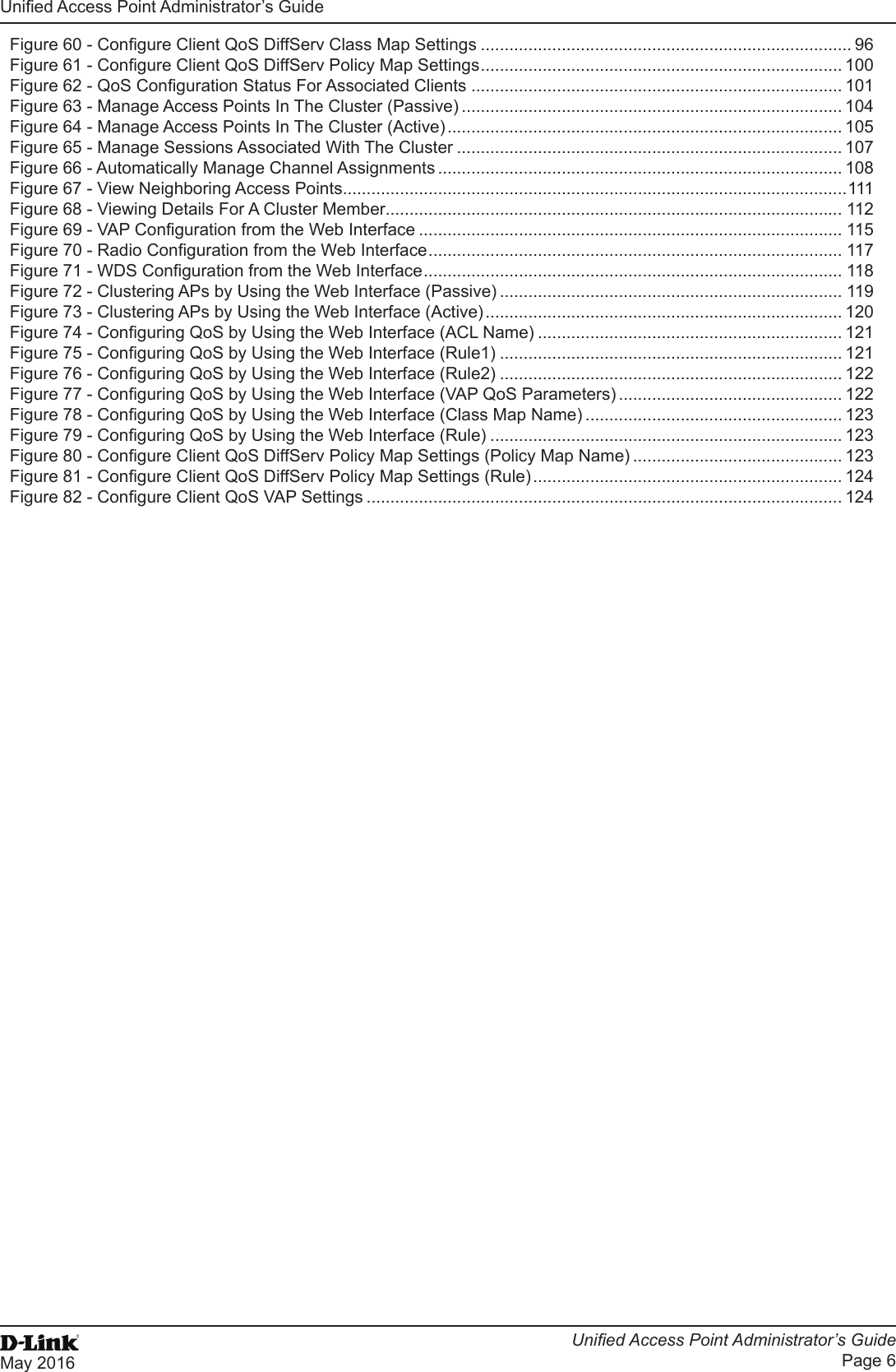 Unied Access Point Administrator’s GuideUnied Access Point Administrator’s GuidePage 6May 2016 Figure 60 - Congure Client QoS DiffServ Class Map Settings .............................................................................. 96Figure 61 - Congure Client QoS DiffServ Policy Map Settings ............................................................................ 100Figure 62 - QoS Conguration Status For Associated Clients .............................................................................. 101Figure 63 - Manage Access Points In The Cluster (Passive) ................................................................................ 104Figure 64 - Manage Access Points In The Cluster (Active) ................................................................................... 105Figure 65 - Manage Sessions Associated With The Cluster ................................................................................. 107Figure 66 - Automatically Manage Channel Assignments ..................................................................................... 108Figure 67 - View Neighboring Access Points ..........................................................................................................111Figure 68 - Viewing Details For A Cluster Member ................................................................................................ 112Figure 69 - VAP Conguration from the Web Interface ......................................................................................... 115Figure 70 - Radio Conguration from the Web Interface ....................................................................................... 117Figure 71 - WDS Conguration from the Web Interface ........................................................................................ 118Figure 72 - Clustering APs by Using the Web Interface (Passive) ........................................................................ 119Figure 73 - Clustering APs by Using the Web Interface (Active) ........................................................................... 120Figure 74 - Conguring QoS by Using the Web Interface (ACL Name) ................................................................ 121Figure 75 - Conguring QoS by Using the Web Interface (Rule1) ........................................................................ 121Figure 76 - Conguring QoS by Using the Web Interface (Rule2) ........................................................................ 122Figure 77 - Conguring QoS by Using the Web Interface (VAP QoS Parameters) ............................................... 122Figure 78 - Conguring QoS by Using the Web Interface (Class Map Name) ...................................................... 123Figure 79 - Conguring QoS by Using the Web Interface (Rule) .......................................................................... 123Figure 80 - Congure Client QoS DiffServ Policy Map Settings (Policy Map Name) ............................................ 123Figure 81 - Congure Client QoS DiffServ Policy Map Settings (Rule) ................................................................. 124Figure 82 - Congure Client QoS VAP Settings .................................................................................................... 124