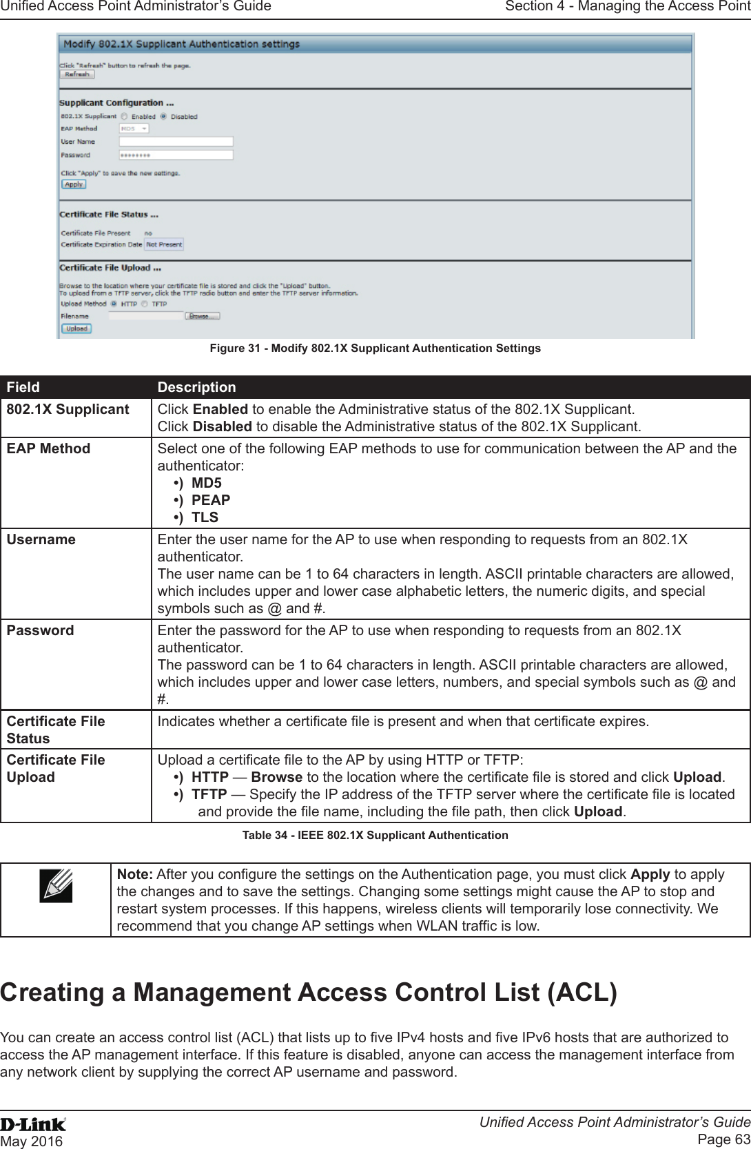 Unied Access Point Administrator’s GuideUnied Access Point Administrator’s GuidePage 63May 2016Section 4 - Managing the Access PointFigure 31 - Modify 802.1X Supplicant Authentication SettingsField Description802.1X Supplicant Click Enabled to enable the Administrative status of the 802.1X Supplicant.Click Disabled to disable the Administrative status of the 802.1X Supplicant.EAP Method Select one of the following EAP methods to use for communication between the AP and the authenticator:•)  MD5•)  PEAP•)  TLSUsername Enter the user name for the AP to use when responding to requests from an 802.1X authenticator. The user name can be 1 to 64 characters in length. ASCII printable characters are allowed, which includes upper and lower case alphabetic letters, the numeric digits, and special symbols such as @ and #.Password Enter the password for the AP to use when responding to requests from an 802.1X authenticator. The password can be 1 to 64 characters in length. ASCII printable characters are allowed, which includes upper and lower case letters, numbers, and special symbols such as @ and #.Certicate File StatusIndicates whether a certicate le is present and when that certicate expires.Certicate File UploadUpload a certicate le to the AP by using HTTP or TFTP:•)  HTTP — Browse to the location where the certicate le is stored and click Upload. •)  TFTP — Specify the IP address of the TFTP server where the certicate le is located and provide the le name, including the le path, then click Upload.Table 34 - IEEE 802.1X Supplicant AuthenticationNote: After you congure the settings on the Authentication page, you must click Apply to apply the changes and to save the settings. Changing some settings might cause the AP to stop and restart system processes. If this happens, wireless clients will temporarily lose connectivity. We recommend that you change AP settings when WLAN trafc is low.Creating a Management Access Control List (ACL)You can create an access control list (ACL) that lists up to ve IPv4 hosts and ve IPv6 hosts that are authorized to access the AP management interface. If this feature is disabled, anyone can access the management interface from any network client by supplying the correct AP username and password.