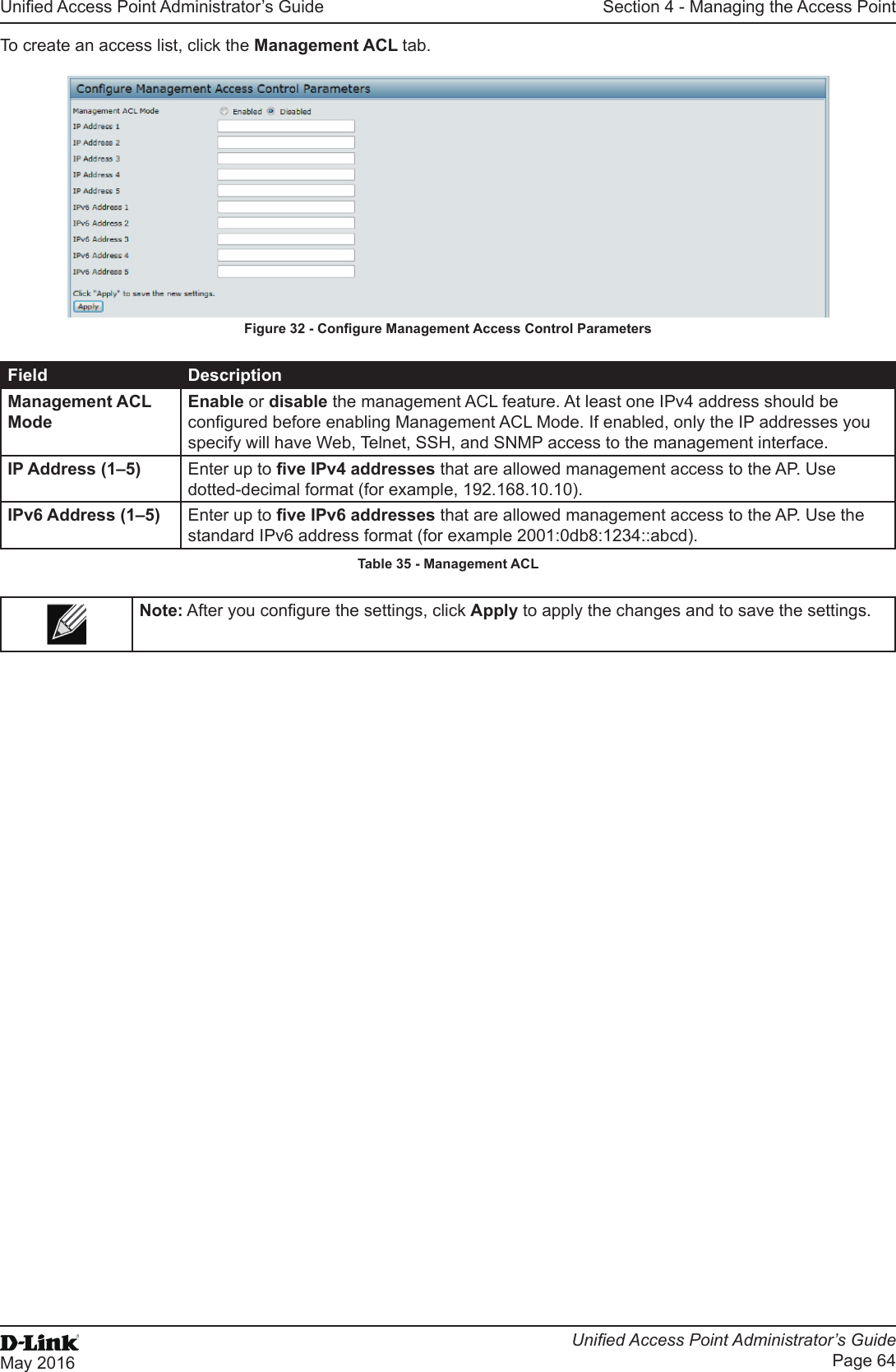 Unied Access Point Administrator’s GuideUnied Access Point Administrator’s GuidePage 64May 2016Section 4 - Managing the Access PointTo create an access list, click the Management ACL tab.Figure 32 - Congure Management Access Control ParametersField DescriptionManagement ACL ModeEnable or disable the management ACL feature. At least one IPv4 address should be congured before enabling Management ACL Mode. If enabled, only the IP addresses you specify will have Web, Telnet, SSH, and SNMP access to the management interface.IP Address (1–5) Enter up to ve IPv4 addresses that are allowed management access to the AP. Use dotted-decimal format (for example, 192.168.10.10).IPv6 Address (1–5) Enter up to ve IPv6 addresses that are allowed management access to the AP. Use the standard IPv6 address format (for example 2001:0db8:1234::abcd).Table 35 - Management ACLNote: After you congure the settings, click Apply to apply the changes and to save the settings.