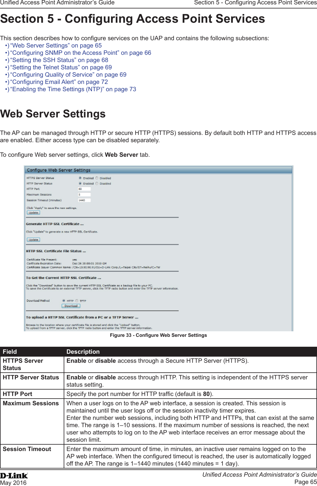 Unied Access Point Administrator’s GuideUnied Access Point Administrator’s GuidePage 65May 2016Section 5 - Conguring Access Point ServicesSection 5 - Conguring Access Point ServicesThis section describes how to congure services on the UAP and contains the following subsections:•) “Web Server Settings” on page 65•) “Conguring SNMP on the Access Point” on page 66•) “Setting the SSH Status” on page 68•) “Setting the Telnet Status” on page 69•) “Conguring Quality of Service” on page 69•) “Conguring Email Alert” on page 72•) “Enabling the Time Settings (NTP)” on page 73Web Server SettingsThe AP can be managed through HTTP or secure HTTP (HTTPS) sessions. By default both HTTP and HTTPS access are enabled. Either access type can be disabled separately.To congure Web server settings, click Web Server tab.Figure 33 - Congure Web Server SettingsField DescriptionHTTPS Server StatusEnable or disable access through a Secure HTTP Server (HTTPS).HTTP Server Status Enable or disable access through HTTP. This setting is independent of the HTTPS server status setting.HTTP Port Specify the port number for HTTP trafc (default is 80).Maximum Sessions When a user logs on to the AP web interface, a session is created. This session is maintained until the user logs off or the session inactivity timer expires.Enter the number web sessions, including both HTTP and HTTPs, that can exist at the same time. The range is 1–10 sessions. If the maximum number of sessions is reached, the next user who attempts to log on to the AP web interface receives an error message about the session limit.Session Timeout Enter the maximum amount of time, in minutes, an inactive user remains logged on to the AP web interface. When the congured timeout is reached, the user is automatically logged off the AP. The range is 1–1440 minutes (1440 minutes = 1 day).