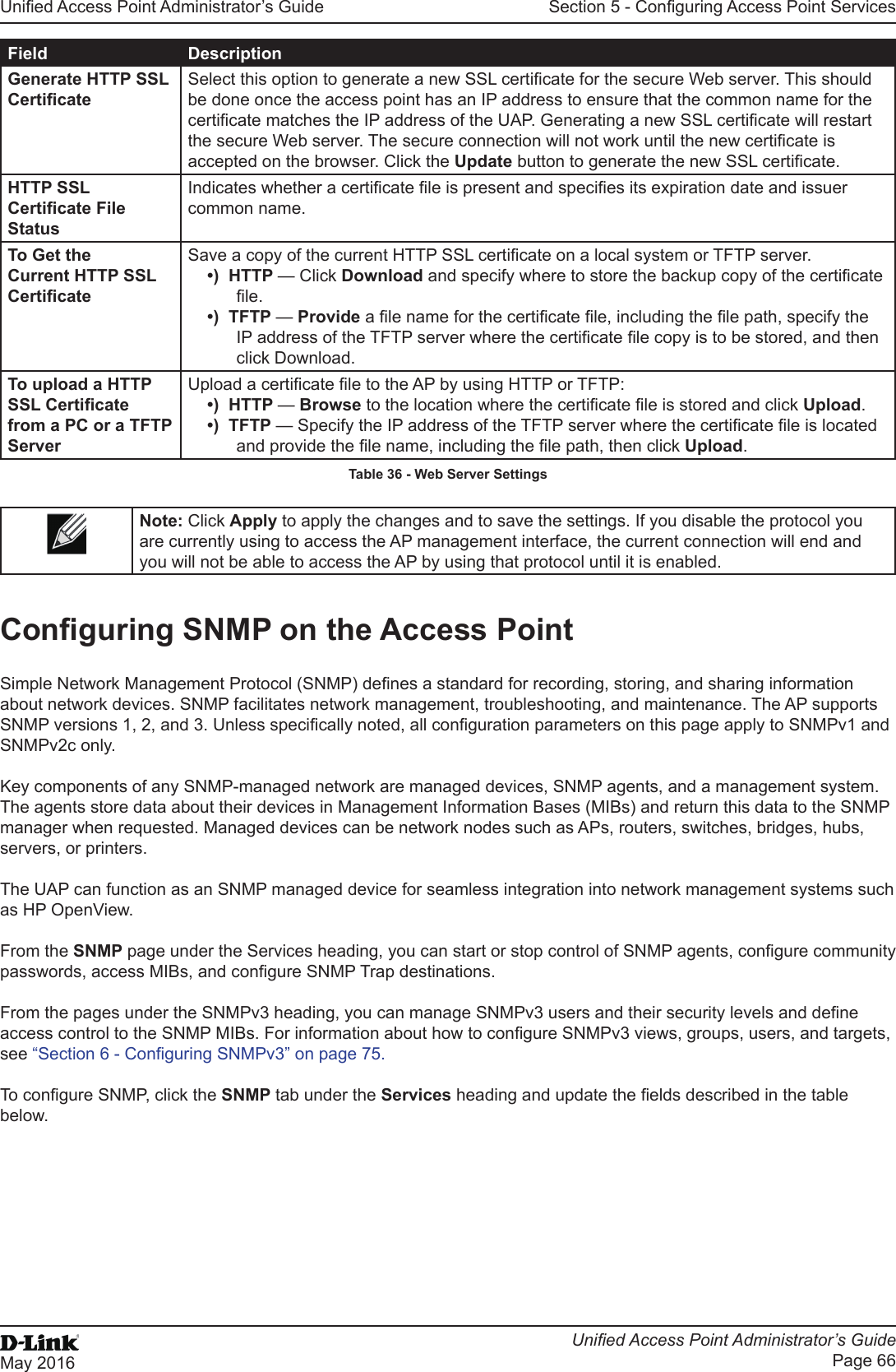 Unied Access Point Administrator’s GuideUnied Access Point Administrator’s GuidePage 66May 2016Section 5 - Conguring Access Point ServicesField DescriptionGenerate HTTP SSL CerticateSelect this option to generate a new SSL certicate for the secure Web server. This should be done once the access point has an IP address to ensure that the common name for the certicate matches the IP address of the UAP. Generating a new SSL certicate will restart the secure Web server. The secure connection will not work until the new certicate is accepted on the browser. Click the Update button to generate the new SSL certicate.HTTP SSL Certicate File StatusIndicates whether a certicate le is present and species its expiration date and issuer common name.To Get the Current HTTP SSL CerticateSave a copy of the current HTTP SSL certicate on a local system or TFTP server. •)  HTTP — Click Download and specify where to store the backup copy of the certicate le.•)  TFTP — Provide a le name for the certicate le, including the le path, specify the IP address of the TFTP server where the certicate le copy is to be stored, and then click Download.To upload a HTTP SSL Certicate from a PC or a TFTP ServerUpload a certicate le to the AP by using HTTP or TFTP:•)  HTTP — Browse to the location where the certicate le is stored and click Upload. •)  TFTP — Specify the IP address of the TFTP server where the certicate le is located and provide the le name, including the le path, then click Upload.Table 36 - Web Server SettingsNote: Click Apply to apply the changes and to save the settings. If you disable the protocol you are currently using to access the AP management interface, the current connection will end and you will not be able to access the AP by using that protocol until it is enabled.Conguring SNMP on the Access PointSimple Network Management Protocol (SNMP) denes a standard for recording, storing, and sharing information about network devices. SNMP facilitates network management, troubleshooting, and maintenance. The AP supports SNMP versions 1, 2, and 3. Unless specically noted, all conguration parameters on this page apply to SNMPv1 and SNMPv2c only.Key components of any SNMP-managed network are managed devices, SNMP agents, and a management system. The agents store data about their devices in Management Information Bases (MIBs) and return this data to the SNMP manager when requested. Managed devices can be network nodes such as APs, routers, switches, bridges, hubs, servers, or printers.The UAP can function as an SNMP managed device for seamless integration into network management systems such as HP OpenView. From the SNMP page under the Services heading, you can start or stop control of SNMP agents, congure community passwords, access MIBs, and congure SNMP Trap destinations. From the pages under the SNMPv3 heading, you can manage SNMPv3 users and their security levels and dene access control to the SNMP MIBs. For information about how to congure SNMPv3 views, groups, users, and targets, see “Section 6 - Conguring SNMPv3” on page 75. To congure SNMP, click the SNMP tab under the Services heading and update the elds described in the table below.