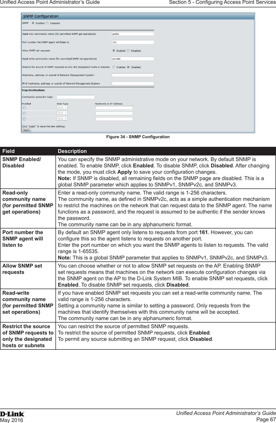 Unied Access Point Administrator’s GuideUnied Access Point Administrator’s GuidePage 67May 2016Section 5 - Conguring Access Point ServicesFigure 34 - SNMP CongurationField DescriptionSNMP Enabled/DisabledYou can specify the SNMP administrative mode on your network. By default SNMP is enabled. To enable SNMP, click Enabled. To disable SNMP, click Disabled. After changing the mode, you must click Apply to save your conguration changes.Note: If SNMP is disabled, all remaining elds on the SNMP page are disabled. This is a global SNMP parameter which applies to SNMPv1, SNMPv2c, and SNMPv3.Read-only community name (for permitted SNMP get operations)Enter a read-only community name. The valid range is 1-256 characters.The community name, as dened in SNMPv2c, acts as a simple authentication mechanism to restrict the machines on the network that can request data to the SNMP agent. The name functions as a password, and the request is assumed to be authentic if the sender knows the password.The community name can be in any alphanumeric format.Port number the SNMP agent will listen toBy default an SNMP agent only listens to requests from port 161. However, you can congure this so the agent listens to requests on another port.Enter the port number on which you want the SNMP agents to listen to requests. The valid range is 1-65535.Note: This is a global SNMP parameter that applies to SNMPv1, SNMPv2c, and SNMPv3.Allow SNMP set requestsYou can choose whether or not to allow SNMP set requests on the AP. Enabling SNMP set requests means that machines on the network can execute conguration changes via the SNMP agent on the AP to the D-Link System MIB. To enable SNMP set requests, click Enabled. To disable SNMP set requests, click Disabled.Read-write community name (for permitted SNMP set operations)If you have enabled SNMP set requests you can set a read-write community name. The valid range is 1-256 characters.Setting a community name is similar to setting a password. Only requests from the machines that identify themselves with this community name will be accepted.The community name can be in any alphanumeric format.Restrict the source of SNMP requests to only the designated hosts or subnetsYou can restrict the source of permitted SNMP requests.To restrict the source of permitted SNMP requests, click Enabled.To permit any source submitting an SNMP request, click Disabled.