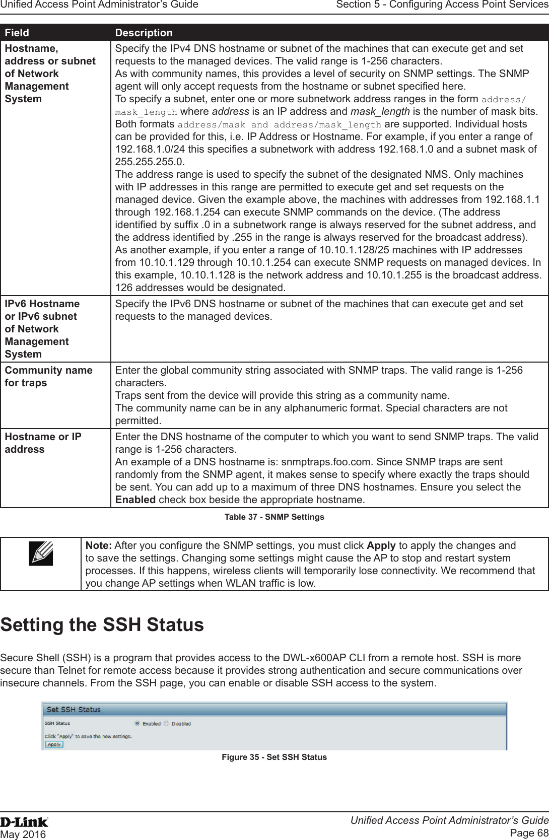 Unied Access Point Administrator’s GuideUnied Access Point Administrator’s GuidePage 68May 2016Section 5 - Conguring Access Point ServicesField DescriptionHostname, address or subnet of Network Management SystemSpecify the IPv4 DNS hostname or subnet of the machines that can execute get and set requests to the managed devices. The valid range is 1-256 characters.As with community names, this provides a level of security on SNMP settings. The SNMP agent will only accept requests from the hostname or subnet specied here.To specify a subnet, enter one or more subnetwork address ranges in the form address/mask_length where address is an IP address and mask_length is the number of mask bits. Both formats address/mask and address/mask_length are supported. Individual hosts can be provided for this, i.e. IP Address or Hostname. For example, if you enter a range of 192.168.1.0/24 this species a subnetwork with address 192.168.1.0 and a subnet mask of 255.255.255.0. The address range is used to specify the subnet of the designated NMS. Only machines with IP addresses in this range are permitted to execute get and set requests on the managed device. Given the example above, the machines with addresses from 192.168.1.1 through 192.168.1.254 can execute SNMP commands on the device. (The address identied by sufx .0 in a subnetwork range is always reserved for the subnet address, and the address identied by .255 in the range is always reserved for the broadcast address). As another example, if you enter a range of 10.10.1.128/25 machines with IP addresses from 10.10.1.129 through 10.10.1.254 can execute SNMP requests on managed devices. In this example, 10.10.1.128 is the network address and 10.10.1.255 is the broadcast address. 126 addresses would be designated.IPv6 Hostname or IPv6 subnet of Network Management SystemSpecify the IPv6 DNS hostname or subnet of the machines that can execute get and set requests to the managed devices.Community name for trapsEnter the global community string associated with SNMP traps. The valid range is 1-256 characters.Traps sent from the device will provide this string as a community name.The community name can be in any alphanumeric format. Special characters are not permitted.Hostname or IP addressEnter the DNS hostname of the computer to which you want to send SNMP traps. The valid range is 1-256 characters.An example of a DNS hostname is: snmptraps.foo.com. Since SNMP traps are sent randomly from the SNMP agent, it makes sense to specify where exactly the traps should be sent. You can add up to a maximum of three DNS hostnames. Ensure you select the Enabled check box beside the appropriate hostname.Table 37 - SNMP SettingsNote: After you congure the SNMP settings, you must click Apply to apply the changes and to save the settings. Changing some settings might cause the AP to stop and restart system processes. If this happens, wireless clients will temporarily lose connectivity. We recommend that you change AP settings when WLAN trafc is low.Setting the SSH StatusSecure Shell (SSH) is a program that provides access to the DWL-x600AP CLI from a remote host. SSH is more secure than Telnet for remote access because it provides strong authentication and secure communications over insecure channels. From the SSH page, you can enable or disable SSH access to the system. Figure 35 - Set SSH Status