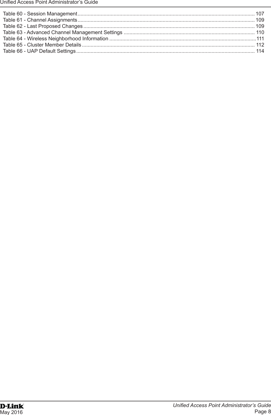 Unied Access Point Administrator’s GuideUnied Access Point Administrator’s GuidePage 8May 2016 Table 60 - Session Management ........................................................................................................................... 107Table 61 - Channel Assignments ........................................................................................................................... 109Table 62 - Last Proposed Changes ....................................................................................................................... 109Table 63 - Advanced Channel Management Settings ........................................................................................... 110Table 64 - Wireless Neighborhood Information ......................................................................................................111Table 65 - Cluster Member Details ........................................................................................................................ 112Table 66 - UAP Default Settings ............................................................................................................................ 114