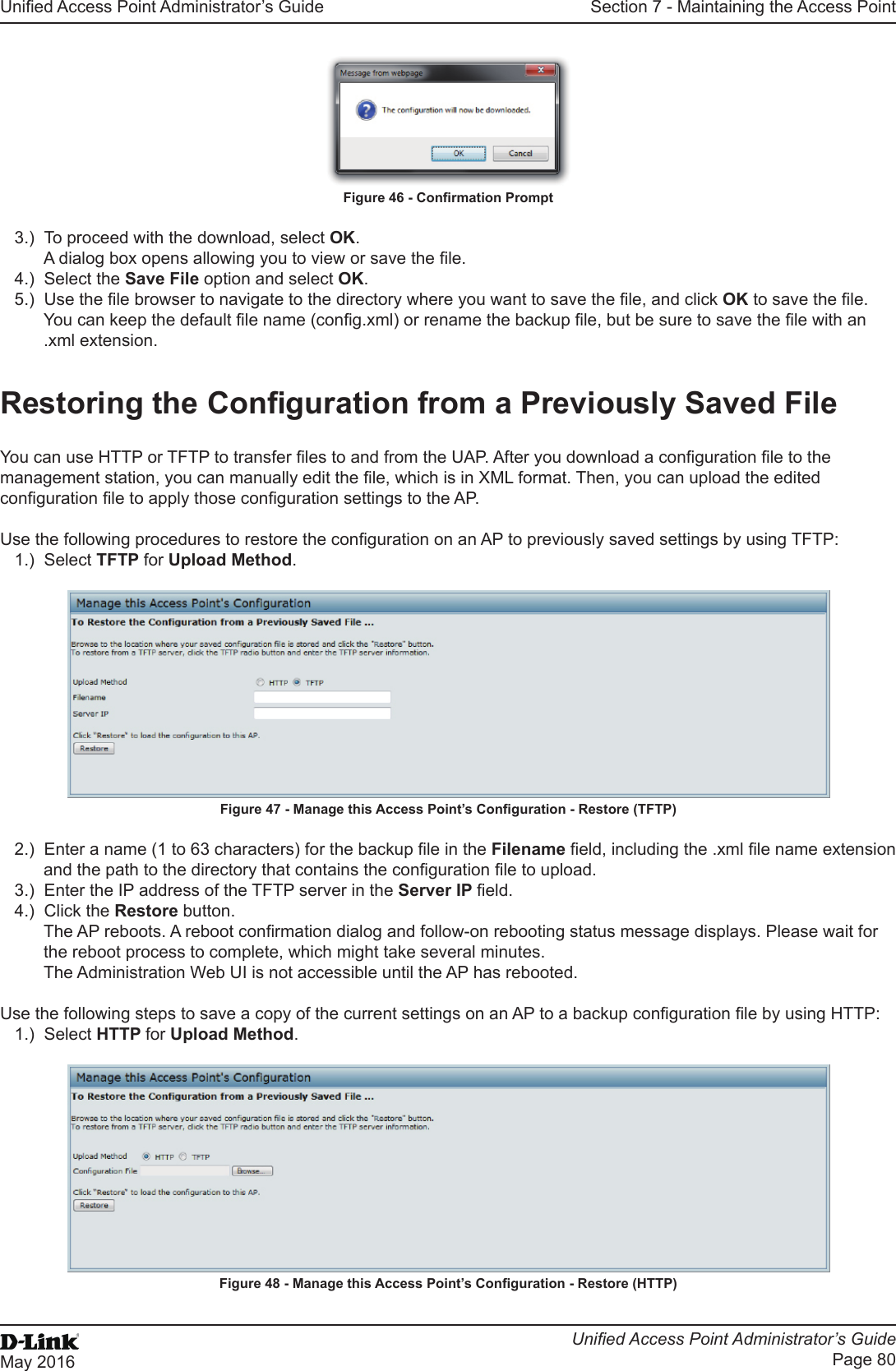 Unied Access Point Administrator’s GuideUnied Access Point Administrator’s GuidePage 80May 2016Section 7 - Maintaining the Access PointFigure 46 - Conrmation Prompt3.)  To proceed with the download, select OK.A dialog box opens allowing you to view or save the le.4.)  Select the Save File option and select OK.5.)  Use the le browser to navigate to the directory where you want to save the le, and click OK to save the le.You can keep the default le name (cong.xml) or rename the backup le, but be sure to save the le with an .xml extension.Restoring the Conguration from a Previously Saved FileYou can use HTTP or TFTP to transfer les to and from the UAP. After you download a conguration le to the management station, you can manually edit the le, which is in XML format. Then, you can upload the edited conguration le to apply those conguration settings to the AP.Use the following procedures to restore the conguration on an AP to previously saved settings by using TFTP:1.)  Select TFTP for Upload Method.Figure 47 - Manage this Access Point’s Conguration - Restore (TFTP)2.)  Enter a name (1 to 63 characters) for the backup le in the Filename eld, including the .xml le name extension and the path to the directory that contains the conguration le to upload.3.)  Enter the IP address of the TFTP server in the Server IP eld.4.)  Click the Restore button.The AP reboots. A reboot conrmation dialog and follow-on rebooting status message displays. Please wait for the reboot process to complete, which might take several minutes. The Administration Web UI is not accessible until the AP has rebooted.Use the following steps to save a copy of the current settings on an AP to a backup conguration le by using HTTP:1.)  Select HTTP for Upload Method.Figure 48 - Manage this Access Point’s Conguration - Restore (HTTP)