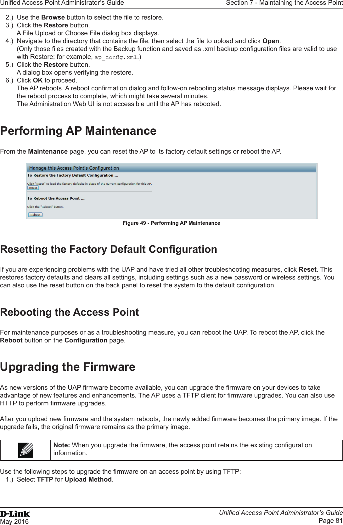 Unied Access Point Administrator’s GuideUnied Access Point Administrator’s GuidePage 81May 2016Section 7 - Maintaining the Access Point2.)  Use the Browse button to select the le to restore.3.)  Click the Restore button.A File Upload or Choose File dialog box displays.4.)  Navigate to the directory that contains the le, then select the le to upload and click Open.(Only those les created with the Backup function and saved as .xml backup conguration les are valid to use with Restore; for example, ap_cong.xml.)5.)  Click the Restore button.A dialog box opens verifying the restore.6.)  Click OK to proceed.The AP reboots. A reboot conrmation dialog and follow-on rebooting status message displays. Please wait for the reboot process to complete, which might take several minutes. The Administration Web UI is not accessible until the AP has rebooted.Performing AP MaintenanceFrom the Maintenance page, you can reset the AP to its factory default settings or reboot the AP.Figure 49 - Performing AP MaintenanceResetting the Factory Default CongurationIf you are experiencing problems with the UAP and have tried all other troubleshooting measures, click Reset. This restores factory defaults and clears all settings, including settings such as a new password or wireless settings. You can also use the reset button on the back panel to reset the system to the default conguration.Rebooting the Access PointFor maintenance purposes or as a troubleshooting measure, you can reboot the UAP. To reboot the AP, click the Reboot button on the Conguration page.Upgrading the FirmwareAs new versions of the UAP rmware become available, you can upgrade the rmware on your devices to take advantage of new features and enhancements. The AP uses a TFTP client for rmware upgrades. You can also use HTTP to perform rmware upgrades.After you upload new rmware and the system reboots, the newly added rmware becomes the primary image. If the upgrade fails, the original rmware remains as the primary image. Note: When you upgrade the rmware, the access point retains the existing conguration information.Use the following steps to upgrade the rmware on an access point by using TFTP:1.)  Select TFTP for Upload Method.