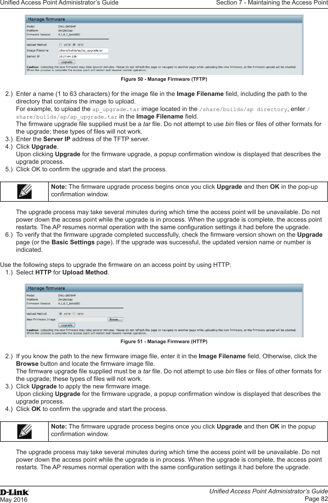 Unied Access Point Administrator’s GuideUnied Access Point Administrator’s GuidePage 82May 2016Section 7 - Maintaining the Access PointFigure 50 - Manage Firmware (TFTP)2.)  Enter a name (1 to 63 characters) for the image le in the Image Filename eld, including the path to the directory that contains the image to upload.For example, to upload the ap_upgrade.tar image located in the /share/builds/ap directory, enter /share/builds/ap/ap_upgrade.tar in the Image Filename eld.The rmware upgrade le supplied must be a tar le. Do not attempt to use bin les or les of other formats for the upgrade; these types of les will not work.3.)  Enter the Server IP address of the TFTP server. 4.)  Click Upgrade.Upon clicking Upgrade for the rmware upgrade, a popup conrmation window is displayed that describes the upgrade process.5.)  Click OK to conrm the upgrade and start the process.Note: The rmware upgrade process begins once you click Upgrade and then OK in the pop-up conrmation window.The upgrade process may take several minutes during which time the access point will be unavailable. Do not power down the access point while the upgrade is in process. When the upgrade is complete, the access point restarts. The AP resumes normal operation with the same conguration settings it had before the upgrade.6.)  To verify that the rmware upgrade completed successfully, check the rmware version shown on the Upgrade page (or the Basic Settings page). If the upgrade was successful, the updated version name or number is indicated.Use the following steps to upgrade the rmware on an access point by using HTTP:1.)  Select HTTP for Upload Method.Figure 51 - Manage Firmware (HTTP)2.)  If you know the path to the new rmware image le, enter it in the Image Filename eld. Otherwise, click the Browse button and locate the rmware image le.The rmware upgrade le supplied must be a tar le. Do not attempt to use bin les or les of other formats for the upgrade; these types of les will not work.3.)  Click Upgrade to apply the new rmware image.Upon clicking Upgrade for the rmware upgrade, a popup conrmation window is displayed that describes the upgrade process.4.)  Click OK to conrm the upgrade and start the process.Note: The rmware upgrade process begins once you click Upgrade and then OK in the popup conrmation window.The upgrade process may take several minutes during which time the access point will be unavailable. Do not power down the access point while the upgrade is in process. When the upgrade is complete, the access point restarts. The AP resumes normal operation with the same conguration settings it had before the upgrade.