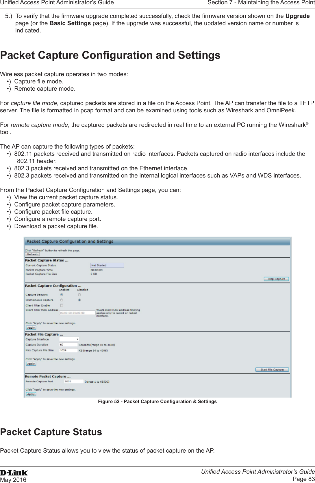 Unied Access Point Administrator’s GuideUnied Access Point Administrator’s GuidePage 83May 2016Section 7 - Maintaining the Access Point5.)  To verify that the rmware upgrade completed successfully, check the rmware version shown on the Upgrade page (or the Basic Settings page). If the upgrade was successful, the updated version name or number is indicated.Packet Capture Conguration and SettingsWireless packet capture operates in two modes:•)  Capture le mode.•)  Remote capture mode.For capture le mode, captured packets are stored in a le on the Access Point. The AP can transfer the le to a TFTP server. The le is formatted in pcap format and can be examined using tools such as Wireshark and OmniPeek.For remote capture mode, the captured packets are redirected in real time to an external PC running the Wireshark® tool.The AP can capture the following types of packets:•)  802.11 packets received and transmitted on radio interfaces. Packets captured on radio interfaces include the 802.11 header.•)  802.3 packets received and transmitted on the Ethernet interface.•)  802.3 packets received and transmitted on the internal logical interfaces such as VAPs and WDS interfaces.From the Packet Capture Conguration and Settings page, you can:•)  View the current packet capture status.•)  Congure packet capture parameters.•)  Congure packet le capture.•)  Congure a remote capture port.•)  Download a packet capture le.Figure 52 - Packet Capture Conguration &amp; SettingsPacket Capture StatusPacket Capture Status allows you to view the status of packet capture on the AP.