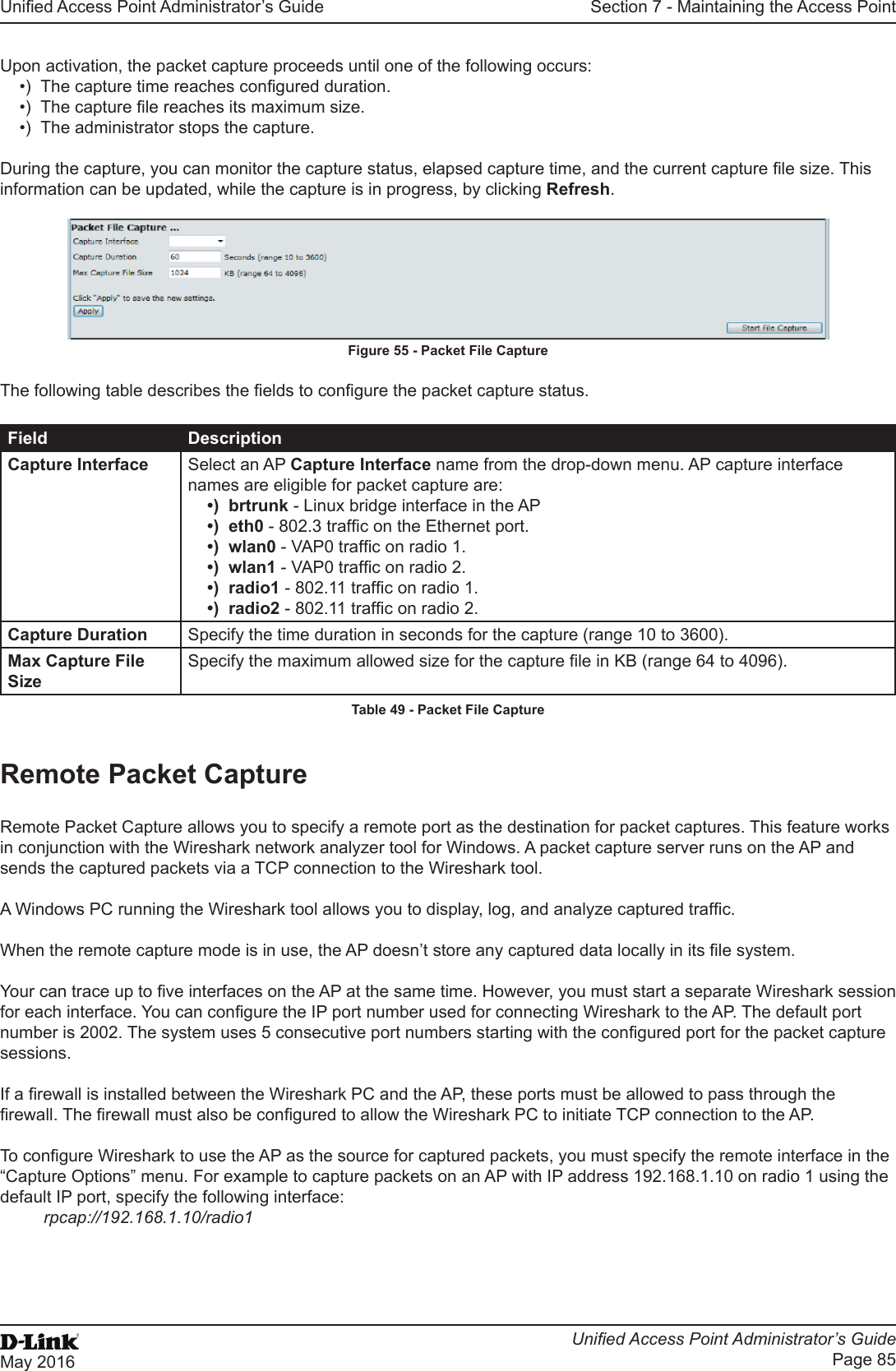 Unied Access Point Administrator’s GuideUnied Access Point Administrator’s GuidePage 85May 2016Section 7 - Maintaining the Access PointUpon activation, the packet capture proceeds until one of the following occurs:•)  The capture time reaches congured duration.•)  The capture le reaches its maximum size.•)  The administrator stops the capture.During the capture, you can monitor the capture status, elapsed capture time, and the current capture le size. This information can be updated, while the capture is in progress, by clicking Refresh.Figure 55 - Packet File CaptureThe following table describes the elds to congure the packet capture status.Field DescriptionCapture Interface Select an AP Capture Interface name from the drop-down menu. AP capture interface names are eligible for packet capture are:•)  brtrunk - Linux bridge interface in the AP•)  eth0 - 802.3 trafc on the Ethernet port.•)  wlan0 - VAP0 trafc on radio 1.•)  wlan1 - VAP0 trafc on radio 2.•)  radio1 - 802.11 trafc on radio 1.•)  radio2 - 802.11 trafc on radio 2.Capture Duration Specify the time duration in seconds for the capture (range 10 to 3600).Max Capture File SizeSpecify the maximum allowed size for the capture le in KB (range 64 to 4096).Table 49 - Packet File CaptureRemote Packet CaptureRemote Packet Capture allows you to specify a remote port as the destination for packet captures. This feature works in conjunction with the Wireshark network analyzer tool for Windows. A packet capture server runs on the AP and sends the captured packets via a TCP connection to the Wireshark tool.A Windows PC running the Wireshark tool allows you to display, log, and analyze captured trafc. When the remote capture mode is in use, the AP doesn’t store any captured data locally in its le system.Your can trace up to ve interfaces on the AP at the same time. However, you must start a separate Wireshark session for each interface. You can congure the IP port number used for connecting Wireshark to the AP. The default port number is 2002. The system uses 5 consecutive port numbers starting with the congured port for the packet capture sessions.If a rewall is installed between the Wireshark PC and the AP, these ports must be allowed to pass through the rewall. The rewall must also be congured to allow the Wireshark PC to initiate TCP connection to the AP. To congure Wireshark to use the AP as the source for captured packets, you must specify the remote interface in the “Capture Options” menu. For example to capture packets on an AP with IP address 192.168.1.10 on radio 1 using the default IP port, specify the following interface: rpcap://192.168.1.10/radio1