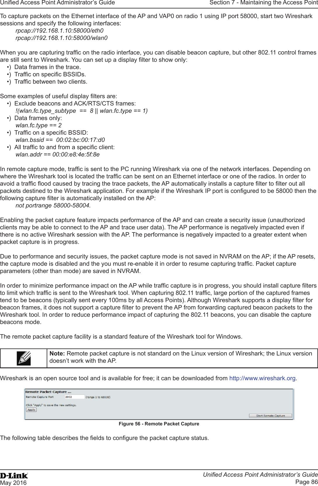 Unied Access Point Administrator’s GuideUnied Access Point Administrator’s GuidePage 86May 2016Section 7 - Maintaining the Access PointTo capture packets on the Ethernet interface of the AP and VAP0 on radio 1 using IP port 58000, start two Wireshark sessions and specify the following interfaces:rpcap://192.168.1.10:58000/eth0rpcap://192.168.1.10:58000/wlan0When you are capturing trafc on the radio interface, you can disable beacon capture, but other 802.11 control frames are still sent to Wireshark. You can set up a display lter to show only:•)  Data frames in the trace.•)  Trafc on specic BSSIDs.•)  Trafc between two clients.Some examples of useful display lters are:•)  Exclude beacons and ACK/RTS/CTS frames:!(wlan.fc.type_subtype  ==  8 || wlan.fc.type == 1)•)  Data frames only: wlan.fc.type == 2•)  Trafc on a specic BSSID:wlan.bssid ==  00:02:bc:00:17:d0•)  All trafc to and from a specic client:wlan.addr == 00:00:e8:4e:5f:8eIn remote capture mode, trafc is sent to the PC running Wireshark via one of the network interfaces. Depending on where the Wireshark tool is located the trafc can be sent on an Ethernet interface or one of the radios. In order to avoid a trafc ood caused by tracing the trace packets, the AP automatically installs a capture lter to lter out all packets destined to the Wireshark application. For example if the Wireshark IP port is congured to be 58000 then the following capture lter is automatically installed on the AP: not portrange 58000-58004.Enabling the packet capture feature impacts performance of the AP and can create a security issue (unauthorized clients may be able to connect to the AP and trace user data). The AP performance is negatively impacted even if there is no active Wireshark session with the AP. The performance is negatively impacted to a greater extent when packet capture is in progress. Due to performance and security issues, the packet capture mode is not saved in NVRAM on the AP; if the AP resets, the capture mode is disabled and the you must re-enable it in order to resume capturing trafc. Packet capture parameters (other than mode) are saved in NVRAM.In order to minimize performance impact on the AP while trafc capture is in progress, you should install capture lters to limit which trafc is sent to the Wireshark tool. When capturing 802.11 trafc, large portion of the captured frames tend to be beacons (typically sent every 100ms by all Access Points). Although Wireshark supports a display lter for beacon frames, it does not support a capture lter to prevent the AP from forwarding captured beacon packets to the Wireshark tool. In order to reduce performance impact of capturing the 802.11 beacons, you can disable the capture beacons mode. The remote packet capture facility is a standard feature of the Wireshark tool for Windows. Note: Remote packet capture is not standard on the Linux version of Wireshark; the Linux version doesn’t work with the AP. Wireshark is an open source tool and is available for free; it can be downloaded from http://www.wireshark.org.Figure 56 - Remote Packet CaptureThe following table describes the elds to congure the packet capture status.