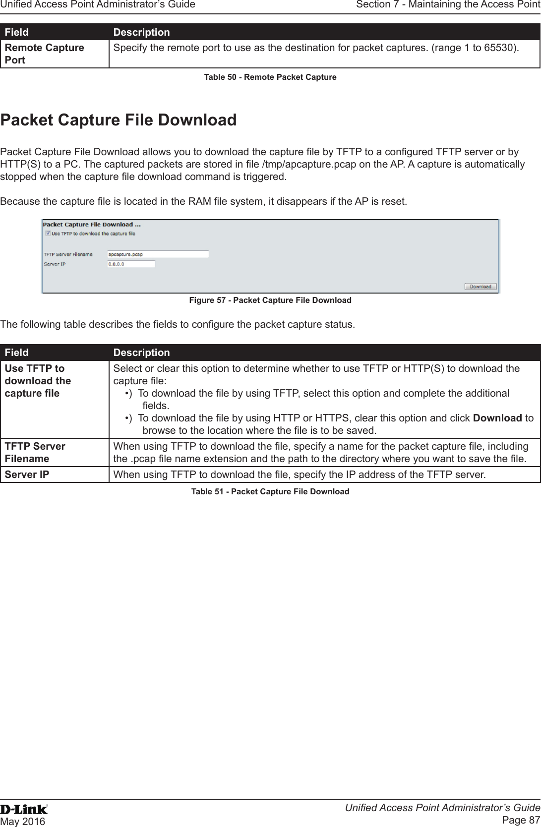 Unied Access Point Administrator’s GuideUnied Access Point Administrator’s GuidePage 87May 2016Section 7 - Maintaining the Access PointField DescriptionRemote Capture PortSpecify the remote port to use as the destination for packet captures. (range 1 to 65530).Table 50 - Remote Packet CapturePacket Capture File DownloadPacket Capture File Download allows you to download the capture le by TFTP to a congured TFTP server or by HTTP(S) to a PC. The captured packets are stored in le /tmp/apcapture.pcap on the AP. A capture is automatically stopped when the capture le download command is triggered.Because the capture le is located in the RAM le system, it disappears if the AP is reset. Figure 57 - Packet Capture File DownloadThe following table describes the elds to congure the packet capture status.Field DescriptionUse TFTP to download the capture leSelect or clear this option to determine whether to use TFTP or HTTP(S) to download the capture le:•)  To download the le by using TFTP, select this option and complete the additional elds.•)  To download the le by using HTTP or HTTPS, clear this option and click Download to browse to the location where the le is to be saved.TFTP Server FilenameWhen using TFTP to download the le, specify a name for the packet capture le, including the .pcap le name extension and the path to the directory where you want to save the le.Server IP When using TFTP to download the le, specify the IP address of the TFTP server.Table 51 - Packet Capture File Download