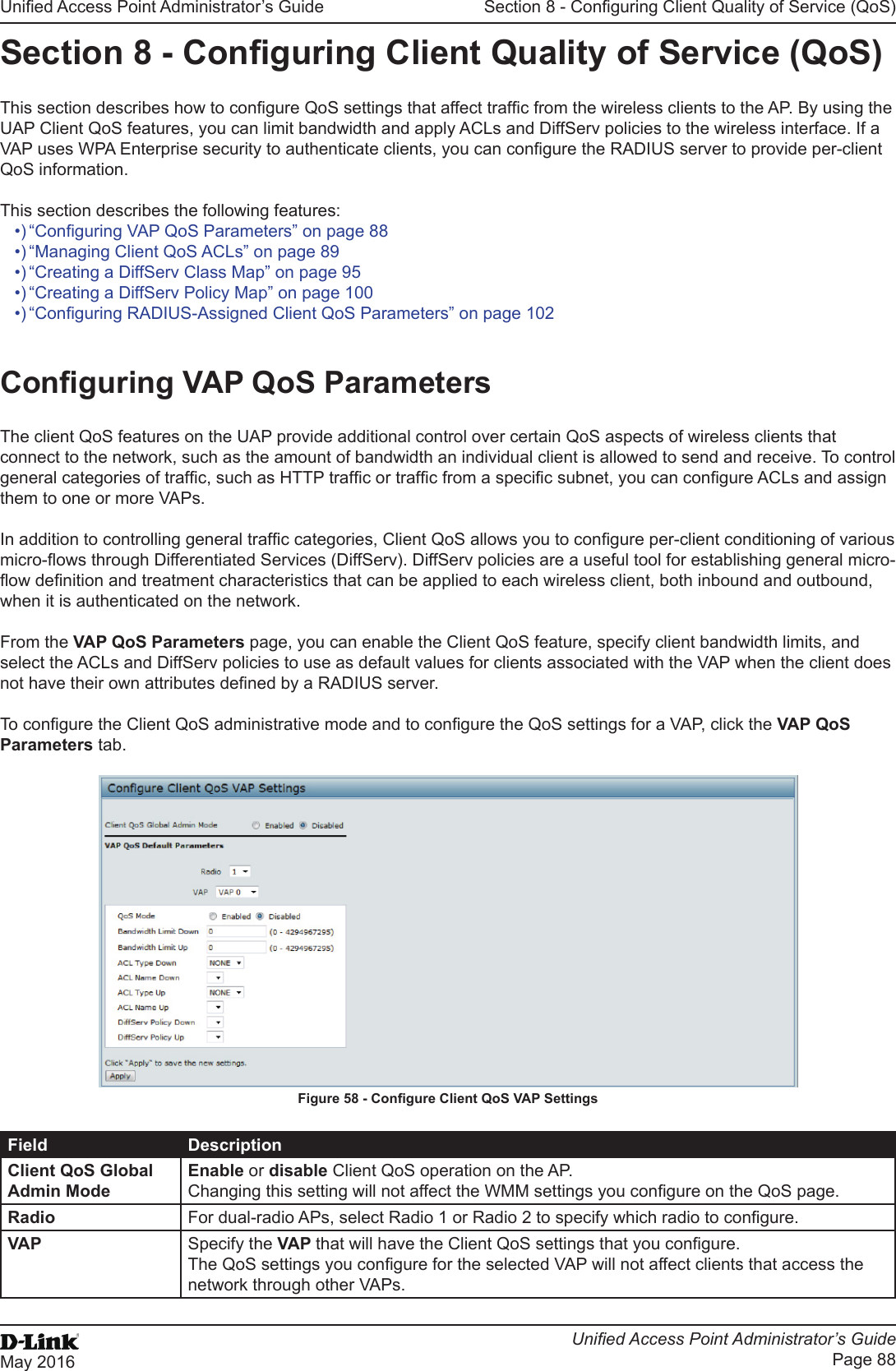 Unied Access Point Administrator’s GuideUnied Access Point Administrator’s GuidePage 88May 2016Section 8 - Conguring Client Quality of Service (QoS)Section 8 - Conguring Client Quality of Service (QoS)This section describes how to congure QoS settings that affect trafc from the wireless clients to the AP. By using the UAP Client QoS features, you can limit bandwidth and apply ACLs and DiffServ policies to the wireless interface. If a VAP uses WPA Enterprise security to authenticate clients, you can congure the RADIUS server to provide per-client QoS information.This section describes the following features:•) “Conguring VAP QoS Parameters” on page 88•) “Managing Client QoS ACLs” on page 89•) “Creating a DiffServ Class Map” on page 95•) “Creating a DiffServ Policy Map” on page 100•) “Conguring RADIUS-Assigned Client QoS Parameters” on page 102Conguring VAP QoS ParametersThe client QoS features on the UAP provide additional control over certain QoS aspects of wireless clients that connect to the network, such as the amount of bandwidth an individual client is allowed to send and receive. To control general categories of trafc, such as HTTP trafc or trafc from a specic subnet, you can congure ACLs and assign them to one or more VAPs. In addition to controlling general trafc categories, Client QoS allows you to congure per-client conditioning of various micro-ows through Differentiated Services (DiffServ). DiffServ policies are a useful tool for establishing general micro-ow denition and treatment characteristics that can be applied to each wireless client, both inbound and outbound, when it is authenticated on the network. From the VAP QoS Parameters page, you can enable the Client QoS feature, specify client bandwidth limits, and select the ACLs and DiffServ policies to use as default values for clients associated with the VAP when the client does not have their own attributes dened by a RADIUS server.To congure the Client QoS administrative mode and to congure the QoS settings for a VAP, click the VAP QoS Parameters tab.Figure 58 - Congure Client QoS VAP SettingsField DescriptionClient QoS Global Admin ModeEnable or disable Client QoS operation on the AP. Changing this setting will not affect the WMM settings you congure on the QoS page.Radio For dual-radio APs, select Radio 1 or Radio 2 to specify which radio to congure.VAP Specify the VAP that will have the Client QoS settings that you congure. The QoS settings you congure for the selected VAP will not affect clients that access the network through other VAPs.