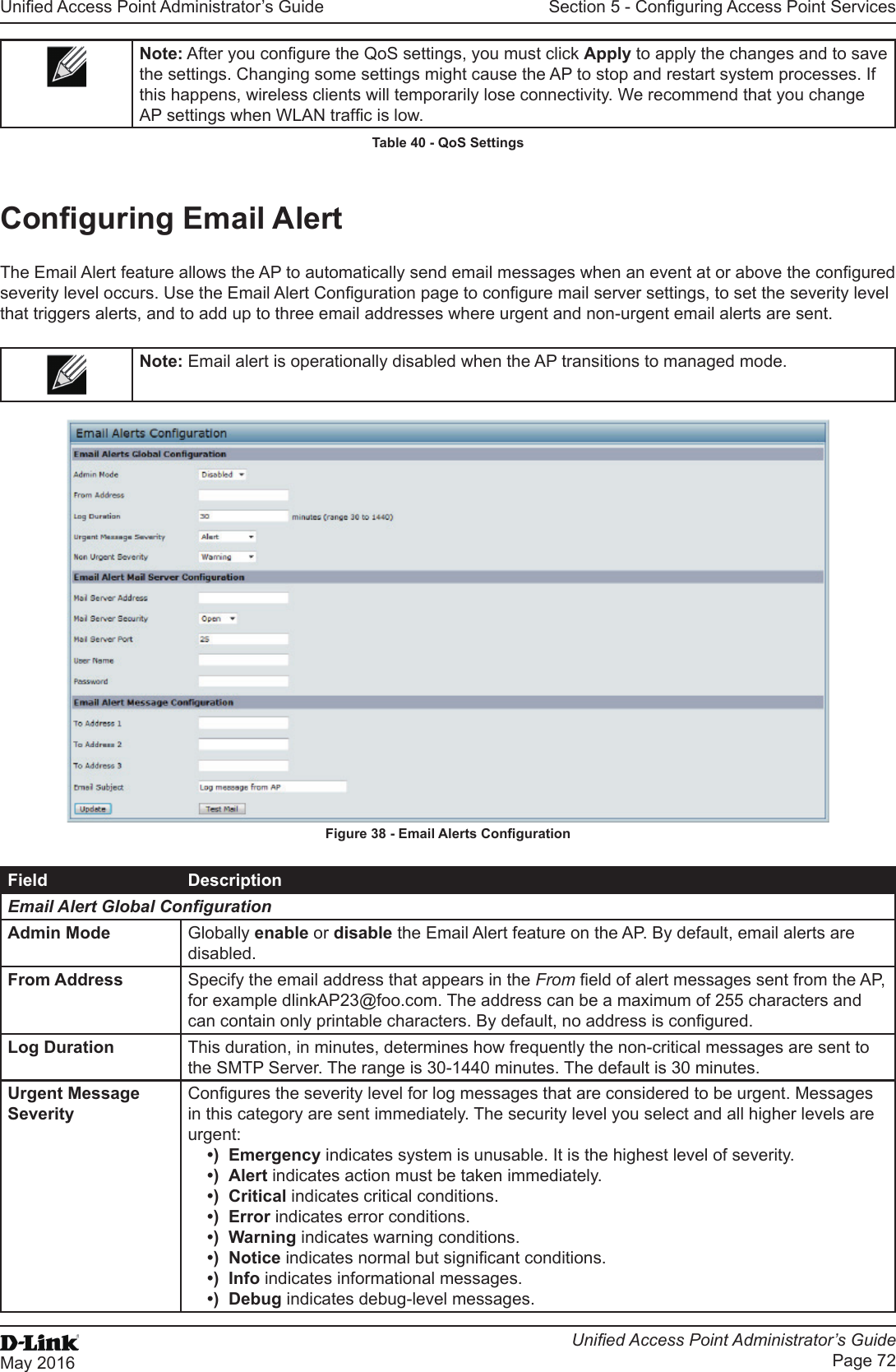 Unied Access Point Administrator’s GuideUnied Access Point Administrator’s GuidePage 72May 2016Section 5 - Conguring Access Point ServicesNote: After you congure the QoS settings, you must click Apply to apply the changes and to save the settings. Changing some settings might cause the AP to stop and restart system processes. If this happens, wireless clients will temporarily lose connectivity. We recommend that you change AP settings when WLAN trafc is low. Table 40 - QoS SettingsConguring Email AlertThe Email Alert feature allows the AP to automatically send email messages when an event at or above the congured severity level occurs. Use the Email Alert Conguration page to congure mail server settings, to set the severity level that triggers alerts, and to add up to three email addresses where urgent and non-urgent email alerts are sent.Note: Email alert is operationally disabled when the AP transitions to managed mode.Figure 38 - Email Alerts CongurationField DescriptionEmail Alert Global CongurationAdmin Mode Globally enable or disable the Email Alert feature on the AP. By default, email alerts are disabled.From Address Specify the email address that appears in the From eld of alert messages sent from the AP, for example dlinkAP23@foo.com. The address can be a maximum of 255 characters and can contain only printable characters. By default, no address is congured.Log Duration This duration, in minutes, determines how frequently the non-critical messages are sent to the SMTP Server. The range is 30-1440 minutes. The default is 30 minutes.Urgent Message SeverityCongures the severity level for log messages that are considered to be urgent. Messages in this category are sent immediately. The security level you select and all higher levels are urgent:•)  Emergency indicates system is unusable. It is the highest level of severity.•)  Alert indicates action must be taken immediately.•)  Critical indicates critical conditions.•)  Error indicates error conditions.•)  Warning indicates warning conditions.•)  Notice indicates normal but signicant conditions.•)  Info indicates informational messages.•)  Debug indicates debug-level messages.