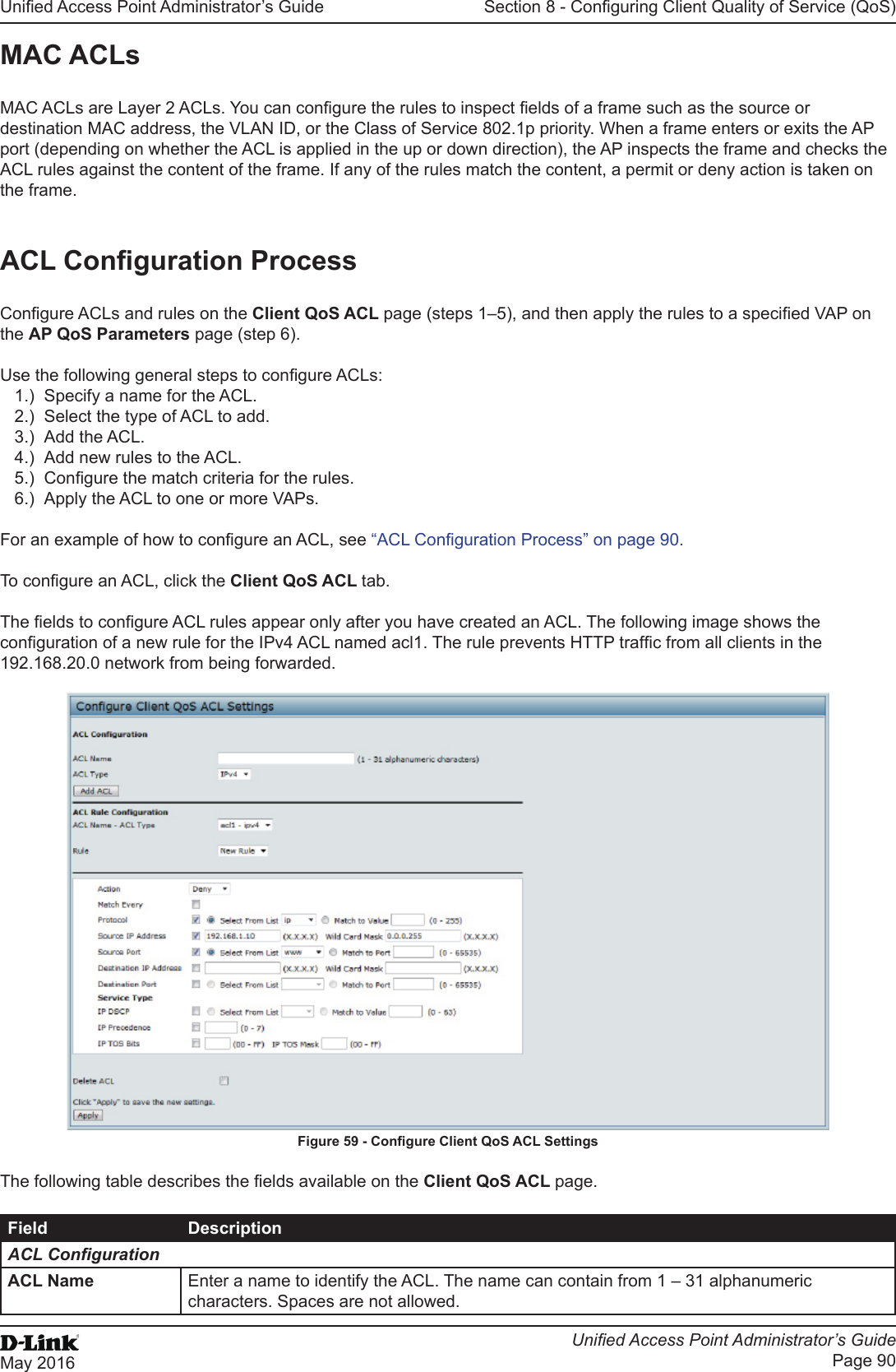 Unied Access Point Administrator’s GuideUnied Access Point Administrator’s GuidePage 90May 2016Section 8 - Conguring Client Quality of Service (QoS)MAC ACLsMAC ACLs are Layer 2 ACLs. You can congure the rules to inspect elds of a frame such as the source or destination MAC address, the VLAN ID, or the Class of Service 802.1p priority. When a frame enters or exits the AP port (depending on whether the ACL is applied in the up or down direction), the AP inspects the frame and checks the ACL rules against the content of the frame. If any of the rules match the content, a permit or deny action is taken on the frame. ACL Conguration ProcessCongure ACLs and rules on the Client QoS ACL page (steps 1–5), and then apply the rules to a specied VAP on the AP QoS Parameters page (step 6). Use the following general steps to congure ACLs:1.)  Specify a name for the ACL.2.)  Select the type of ACL to add.3.)  Add the ACL.4.)  Add new rules to the ACL.5.)  Congure the match criteria for the rules.6.)  Apply the ACL to one or more VAPs.For an example of how to congure an ACL, see “ACL Conguration Process” on page 90.To congure an ACL, click the Client QoS ACL tab.The elds to congure ACL rules appear only after you have created an ACL. The following image shows the conguration of a new rule for the IPv4 ACL named acl1. The rule prevents HTTP trafc from all clients in the 192.168.20.0 network from being forwarded.Figure 59 - Congure Client QoS ACL SettingsThe following table describes the elds available on the Client QoS ACL page.Field DescriptionACL CongurationACL Name Enter a name to identify the ACL. The name can contain from 1 – 31 alphanumeric characters. Spaces are not allowed.