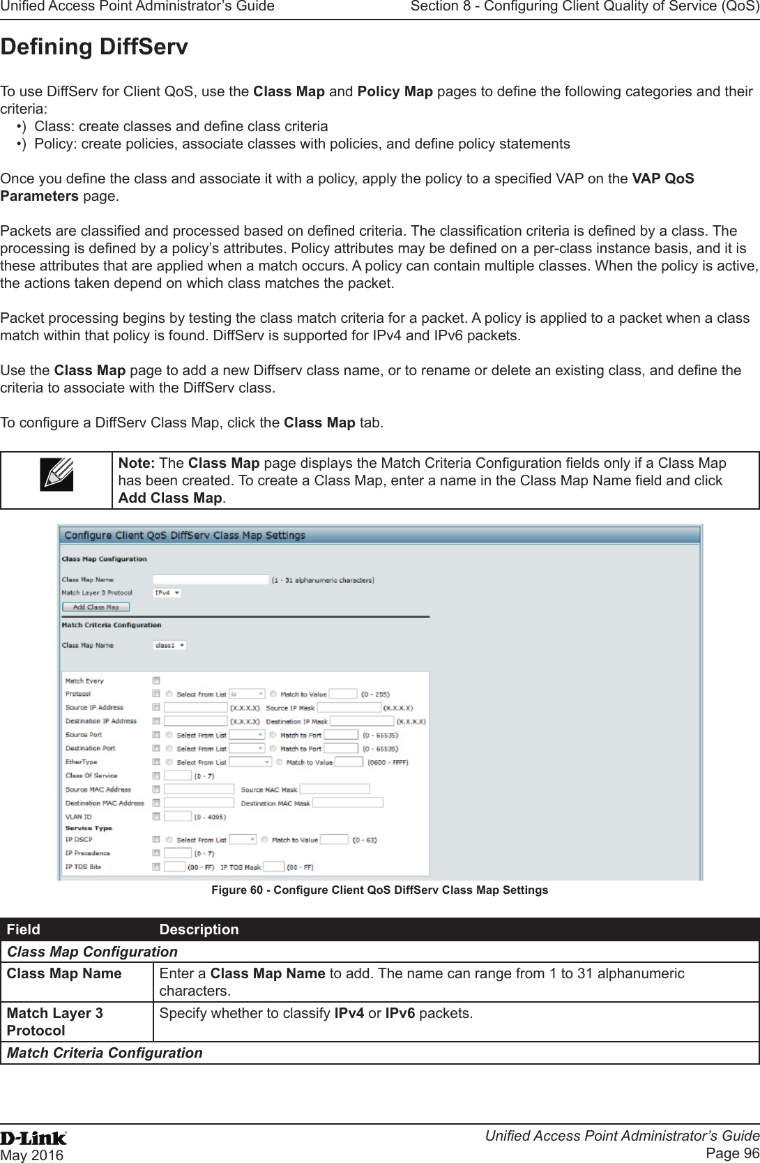 Unied Access Point Administrator’s GuideUnied Access Point Administrator’s GuidePage 96May 2016Section 8 - Conguring Client Quality of Service (QoS)Dening DiffServTo use DiffServ for Client QoS, use the Class Map and Policy Map pages to dene the following categories and their criteria:•)  Class: create classes and dene class criteria •)  Policy: create policies, associate classes with policies, and dene policy statements Once you dene the class and associate it with a policy, apply the policy to a specied VAP on the VAP QoS Parameters page.Packets are classied and processed based on dened criteria. The classication criteria is dened by a class. The processing is dened by a policy’s attributes. Policy attributes may be dened on a per-class instance basis, and it is these attributes that are applied when a match occurs. A policy can contain multiple classes. When the policy is active, the actions taken depend on which class matches the packet.Packet processing begins by testing the class match criteria for a packet. A policy is applied to a packet when a class match within that policy is found. DiffServ is supported for IPv4 and IPv6 packets.Use the Class Map page to add a new Diffserv class name, or to rename or delete an existing class, and dene the criteria to associate with the DiffServ class.To congure a DiffServ Class Map, click the Class Map tab.Note: The Class Map page displays the Match Criteria Conguration elds only if a Class Map has been created. To create a Class Map, enter a name in the Class Map Name eld and click Add Class Map.Figure 60 - Congure Client QoS DiffServ Class Map SettingsField DescriptionClass Map CongurationClass Map Name Enter a Class Map Name to add. The name can range from 1 to 31 alphanumeric characters.Match Layer 3 ProtocolSpecify whether to classify IPv4 or IPv6 packets.Match Criteria Conguration