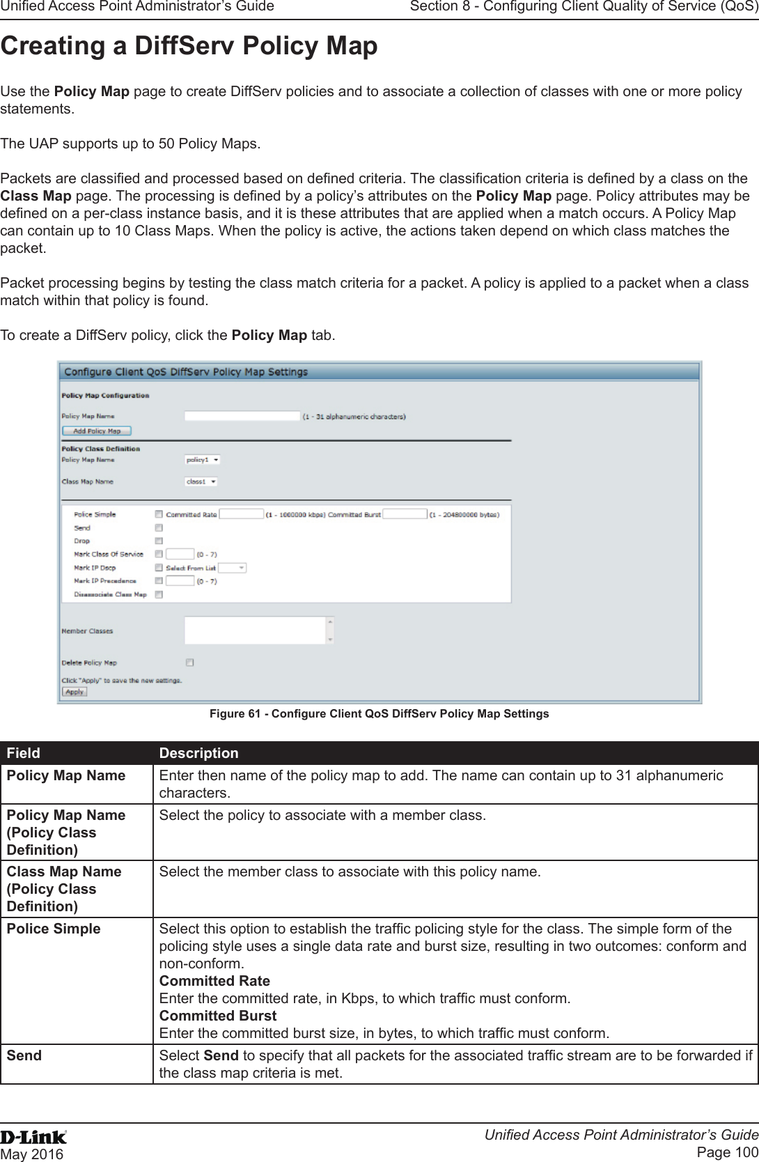 Unied Access Point Administrator’s GuideUnied Access Point Administrator’s GuidePage 100May 2016Section 8 - Conguring Client Quality of Service (QoS)Creating a DiffServ Policy MapUse the Policy Map page to create DiffServ policies and to associate a collection of classes with one or more policy statements.The UAP supports up to 50 Policy Maps.Packets are classied and processed based on dened criteria. The classication criteria is dened by a class on the Class Map page. The processing is dened by a policy’s attributes on the Policy Map page. Policy attributes may be dened on a per-class instance basis, and it is these attributes that are applied when a match occurs. A Policy Map can contain up to 10 Class Maps. When the policy is active, the actions taken depend on which class matches the packet.Packet processing begins by testing the class match criteria for a packet. A policy is applied to a packet when a class match within that policy is found.To create a DiffServ policy, click the Policy Map tab.Figure 61 - Congure Client QoS DiffServ Policy Map SettingsField DescriptionPolicy Map Name Enter then name of the policy map to add. The name can contain up to 31 alphanumeric characters.Policy Map Name (Policy Class Denition)Select the policy to associate with a member class.Class Map Name (Policy Class Denition)Select the member class to associate with this policy name.Police Simple Select this option to establish the trafc policing style for the class. The simple form of the policing style uses a single data rate and burst size, resulting in two outcomes: conform and non-conform.Committed RateEnter the committed rate, in Kbps, to which trafc must conform.Committed BurstEnter the committed burst size, in bytes, to which trafc must conform.Send Select Send to specify that all packets for the associated trafc stream are to be forwarded if the class map criteria is met.