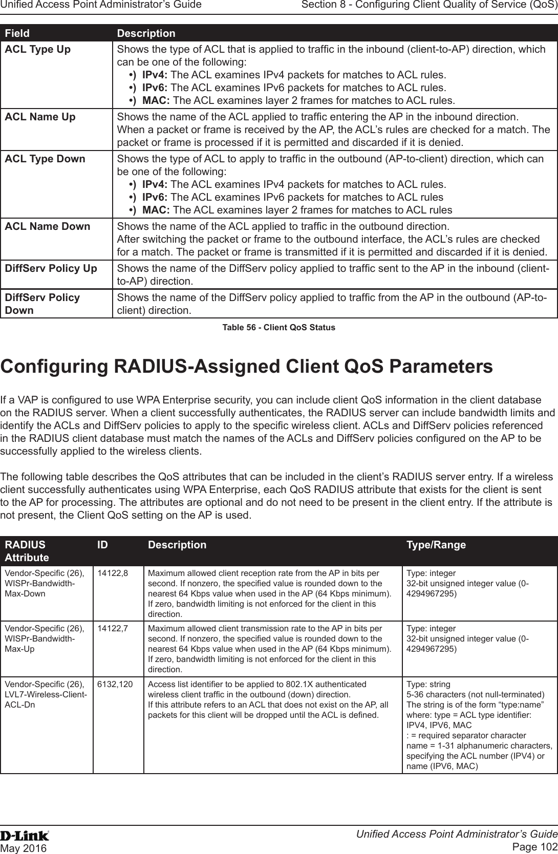 Unied Access Point Administrator’s GuideUnied Access Point Administrator’s GuidePage 102May 2016Section 8 - Conguring Client Quality of Service (QoS)Field DescriptionACL Type Up Shows the type of ACL that is applied to trafc in the inbound (client-to-AP) direction, which can be one of the following: •)  IPv4: The ACL examines IPv4 packets for matches to ACL rules.•)  IPv6: The ACL examines IPv6 packets for matches to ACL rules.•)  MAC: The ACL examines layer 2 frames for matches to ACL rules.ACL Name Up Shows the name of the ACL applied to trafc entering the AP in the inbound direction. When a packet or frame is received by the AP, the ACL’s rules are checked for a match. The packet or frame is processed if it is permitted and discarded if it is denied.ACL Type Down Shows the type of ACL to apply to trafc in the outbound (AP-to-client) direction, which can be one of the following: •)  IPv4: The ACL examines IPv4 packets for matches to ACL rules.•)  IPv6: The ACL examines IPv6 packets for matches to ACL rules•)  MAC: The ACL examines layer 2 frames for matches to ACL rulesACL Name Down Shows the name of the ACL applied to trafc in the outbound direction. After switching the packet or frame to the outbound interface, the ACL’s rules are checked for a match. The packet or frame is transmitted if it is permitted and discarded if it is denied.DiffServ Policy Up Shows the name of the DiffServ policy applied to trafc sent to the AP in the inbound (client-to-AP) direction.DiffServ Policy DownShows the name of the DiffServ policy applied to trafc from the AP in the outbound (AP-to-client) direction.Table 56 - Client QoS StatusConguring RADIUS-Assigned Client QoS ParametersIf a VAP is congured to use WPA Enterprise security, you can include client QoS information in the client database on the RADIUS server. When a client successfully authenticates, the RADIUS server can include bandwidth limits and identify the ACLs and DiffServ policies to apply to the specic wireless client. ACLs and DiffServ policies referenced in the RADIUS client database must match the names of the ACLs and DiffServ policies congured on the AP to be successfully applied to the wireless clients.The following table describes the QoS attributes that can be included in the client’s RADIUS server entry. If a wireless client successfully authenticates using WPA Enterprise, each QoS RADIUS attribute that exists for the client is sent to the AP for processing. The attributes are optional and do not need to be present in the client entry. If the attribute is not present, the Client QoS setting on the AP is used.RADIUS AttributeID Description Type/RangeVendor-Specic (26), WISPr-Bandwidth-Max-Down14122,8 Maximum allowed client reception rate from the AP in bits per second. If nonzero, the specied value is rounded down to the nearest 64 Kbps value when used in the AP (64 Kbps minimum). If zero, bandwidth limiting is not enforced for the client in this direction.Type: integer32-bit unsigned integer value (0-4294967295)Vendor-Specic (26), WISPr-Bandwidth-Max-Up14122,7 Maximum allowed client transmission rate to the AP in bits per second. If nonzero, the specied value is rounded down to the nearest 64 Kbps value when used in the AP (64 Kbps minimum). If zero, bandwidth limiting is not enforced for the client in this direction.Type: integer32-bit unsigned integer value (0-4294967295)Vendor-Specic (26), LVL7-Wireless-Client-ACL-Dn6132,120 Access list identier to be applied to 802.1X authenticated wireless client trafc in the outbound (down) direction.If this attribute refers to an ACL that does not exist on the AP, all packets for this client will be dropped until the ACL is dened.Type: string5-36 characters (not null-terminated)The string is of the form “type:name” where: type = ACL type identier: IPV4, IPV6, MAC: = required separator charactername = 1-31 alphanumeric characters, specifying the ACL number (IPV4) or name (IPV6, MAC)