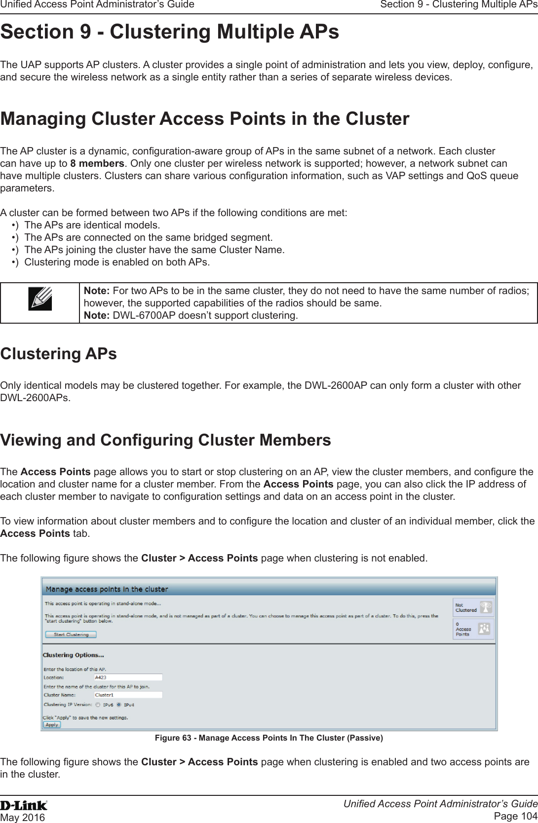 Unied Access Point Administrator’s GuideUnied Access Point Administrator’s GuidePage 104May 2016Section 9 - Clustering Multiple APsSection 9 - Clustering Multiple APsThe UAP supports AP clusters. A cluster provides a single point of administration and lets you view, deploy, congure, and secure the wireless network as a single entity rather than a series of separate wireless devices. Managing Cluster Access Points in the ClusterThe AP cluster is a dynamic, conguration-aware group of APs in the same subnet of a network. Each cluster can have up to 8 members. Only one cluster per wireless network is supported; however, a network subnet can have multiple clusters. Clusters can share various conguration information, such as VAP settings and QoS queue parameters.A cluster can be formed between two APs if the following conditions are met:•)  The APs are identical models.•)  The APs are connected on the same bridged segment.•)  The APs joining the cluster have the same Cluster Name.•)  Clustering mode is enabled on both APs.Note: For two APs to be in the same cluster, they do not need to have the same number of radios; however, the supported capabilities of the radios should be same.Note: DWL-6700AP doesn’t support clustering. Clustering APsOnly identical models may be clustered together. For example, the DWL-2600AP can only form a cluster with other DWL-2600APs.Viewing and Conguring Cluster MembersThe Access Points page allows you to start or stop clustering on an AP, view the cluster members, and congure the location and cluster name for a cluster member. From the Access Points page, you can also click the IP address of each cluster member to navigate to conguration settings and data on an access point in the cluster. To view information about cluster members and to congure the location and cluster of an individual member, click the Access Points tab.The following gure shows the Cluster &gt; Access Points page when clustering is not enabled.Figure 63 - Manage Access Points In The Cluster (Passive)The following gure shows the Cluster &gt; Access Points page when clustering is enabled and two access points are in the cluster.