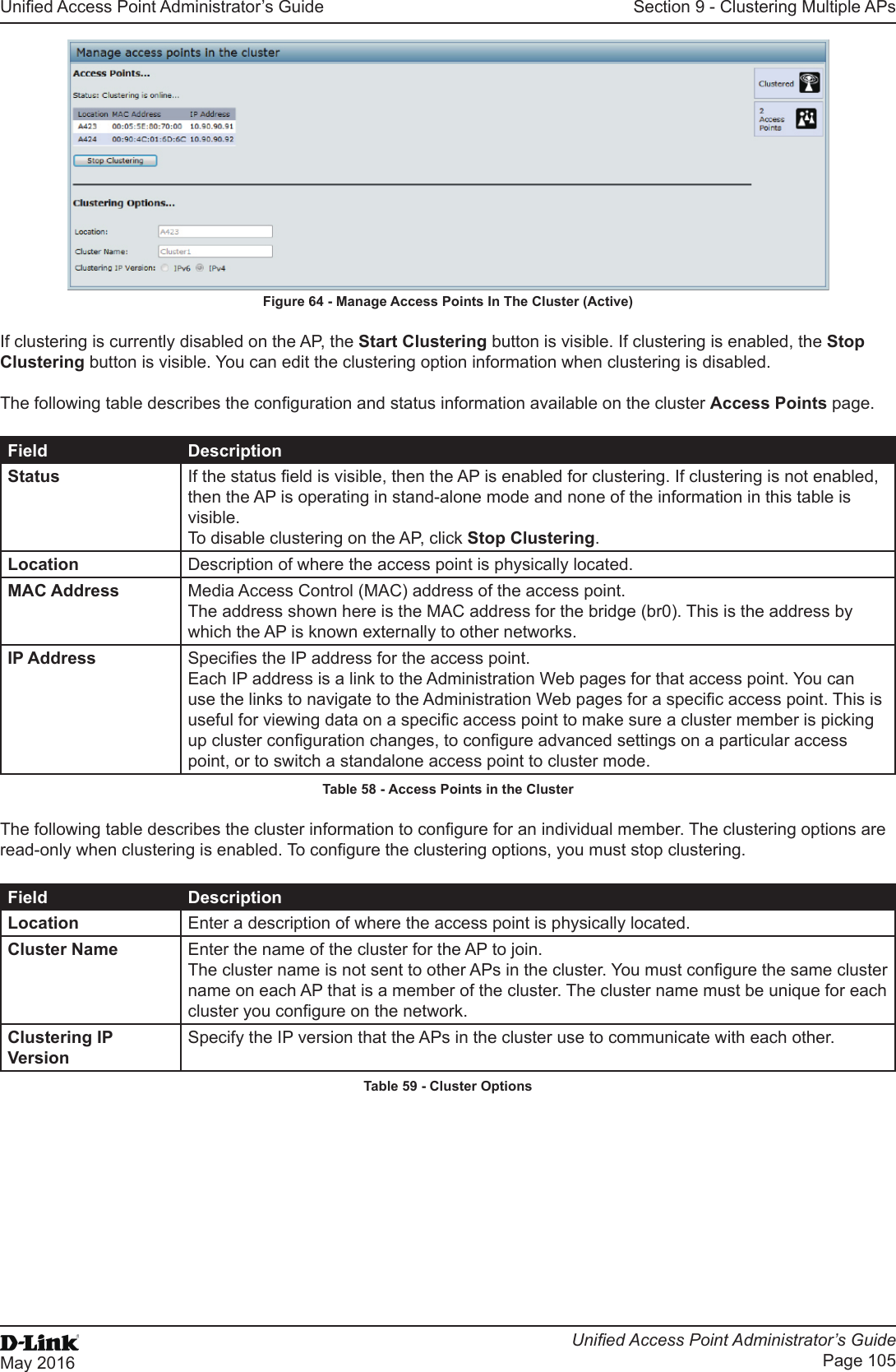 Unied Access Point Administrator’s GuideUnied Access Point Administrator’s GuidePage 105May 2016Section 9 - Clustering Multiple APsFigure 64 - Manage Access Points In The Cluster (Active)If clustering is currently disabled on the AP, the Start Clustering button is visible. If clustering is enabled, the Stop Clustering button is visible. You can edit the clustering option information when clustering is disabled.The following table describes the conguration and status information available on the cluster Access Points page.Field DescriptionStatus If the status eld is visible, then the AP is enabled for clustering. If clustering is not enabled, then the AP is operating in stand-alone mode and none of the information in this table is visible. To disable clustering on the AP, click Stop Clustering.Location Description of where the access point is physically located.MAC Address Media Access Control (MAC) address of the access point.The address shown here is the MAC address for the bridge (br0). This is the address by which the AP is known externally to other networks.IP Address Species the IP address for the access point. Each IP address is a link to the Administration Web pages for that access point. You can use the links to navigate to the Administration Web pages for a specic access point. This is useful for viewing data on a specic access point to make sure a cluster member is picking up cluster conguration changes, to congure advanced settings on a particular access point, or to switch a standalone access point to cluster mode.Table 58 - Access Points in the ClusterThe following table describes the cluster information to congure for an individual member. The clustering options are read-only when clustering is enabled. To congure the clustering options, you must stop clustering.Field DescriptionLocation Enter a description of where the access point is physically located.Cluster Name Enter the name of the cluster for the AP to join.The cluster name is not sent to other APs in the cluster. You must congure the same cluster name on each AP that is a member of the cluster. The cluster name must be unique for each cluster you congure on the network.Clustering IP VersionSpecify the IP version that the APs in the cluster use to communicate with each other.Table 59 - Cluster Options