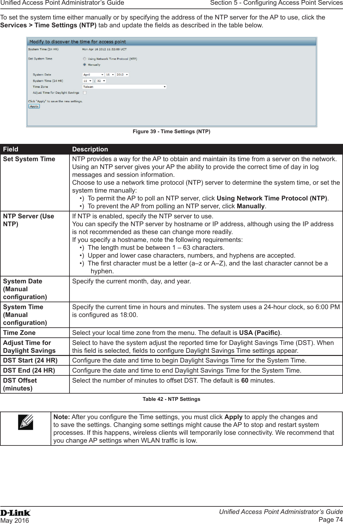 Unied Access Point Administrator’s GuideUnied Access Point Administrator’s GuidePage 74May 2016Section 5 - Conguring Access Point ServicesTo set the system time either manually or by specifying the address of the NTP server for the AP to use, click the Services &gt; Time Settings (NTP) tab and update the elds as described in the table below.Figure 39 - Time Settings (NTP)Field DescriptionSet System Time NTP provides a way for the AP to obtain and maintain its time from a server on the network. Using an NTP server gives your AP the ability to provide the correct time of day in log messages and session information. Choose to use a network time protocol (NTP) server to determine the system time, or set the system time manually:•)  To permit the AP to poll an NTP server, click Using Network Time Protocol (NTP).•)  To prevent the AP from polling an NTP server, click Manually.NTP Server (Use NTP)If NTP is enabled, specify the NTP server to use.You can specify the NTP server by hostname or IP address, although using the IP address is not recommended as these can change more readily.If you specify a hostname, note the following requirements:•)  The length must be between 1 – 63 characters.•)  Upper and lower case characters, numbers, and hyphens are accepted. •)  The rst character must be a letter (a–z or A–Z), and the last character cannot be a hyphen.System Date (Manual conguration)Specify the current month, day, and year.System Time (Manual conguration)Specify the current time in hours and minutes. The system uses a 24-hour clock, so 6:00 PM is congured as 18:00.Time Zone Select your local time zone from the menu. The default is USA (Pacic).Adjust Time for Daylight SavingsSelect to have the system adjust the reported time for Daylight Savings Time (DST). When this eld is selected, elds to congure Daylight Savings Time settings appear.DST Start (24 HR) Congure the date and time to begin Daylight Savings Time for the System Time.DST End (24 HR) Congure the date and time to end Daylight Savings Time for the System Time.DST Offset (minutes)Select the number of minutes to offset DST. The default is 60 minutes.Table 42 - NTP SettingsNote: After you congure the Time settings, you must click Apply to apply the changes and to save the settings. Changing some settings might cause the AP to stop and restart system processes. If this happens, wireless clients will temporarily lose connectivity. We recommend that you change AP settings when WLAN trafc is low. 