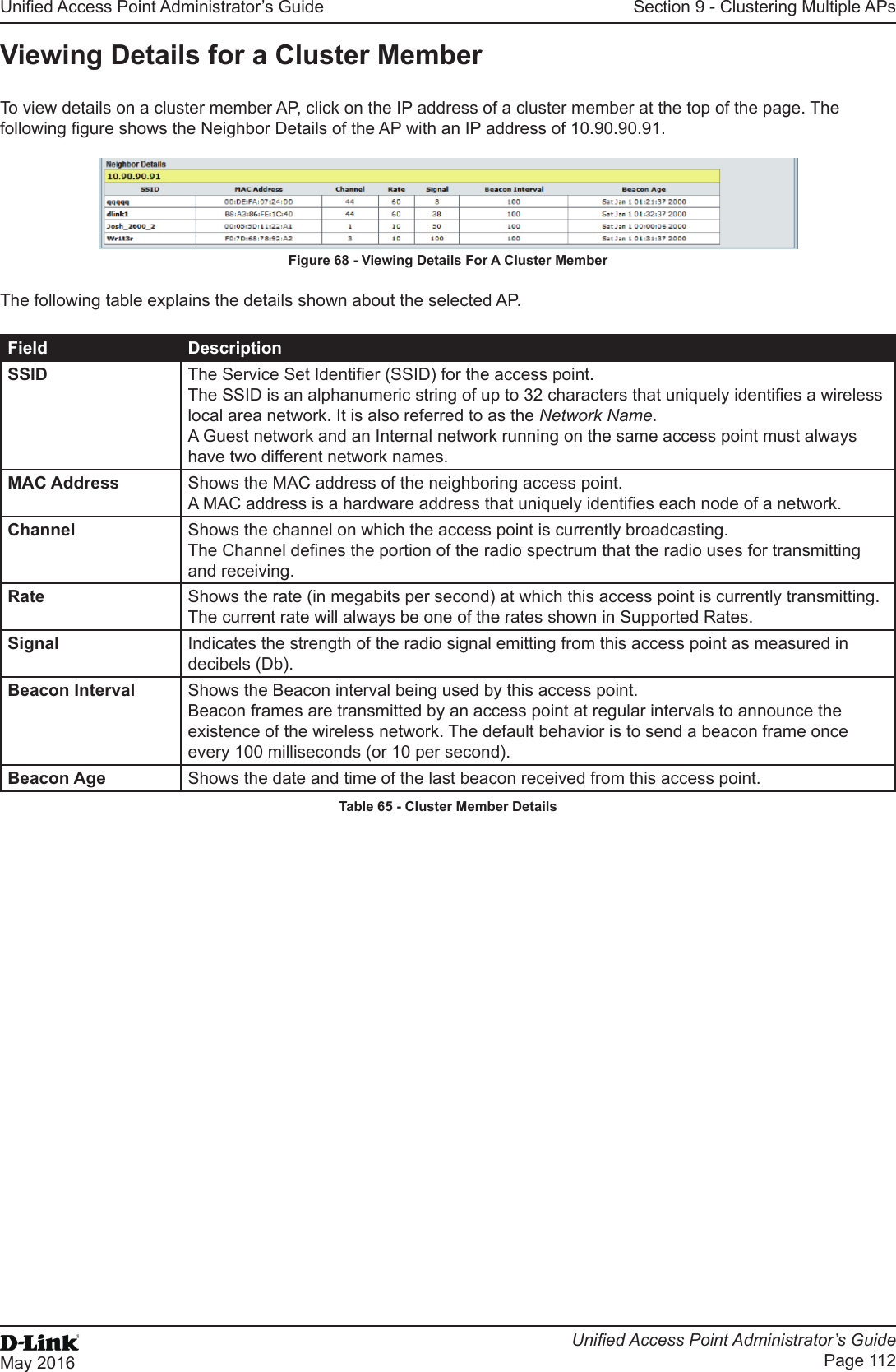 Unied Access Point Administrator’s GuideUnied Access Point Administrator’s GuidePage 112May 2016Section 9 - Clustering Multiple APsViewing Details for a Cluster MemberTo view details on a cluster member AP, click on the IP address of a cluster member at the top of the page. The following gure shows the Neighbor Details of the AP with an IP address of 10.90.90.91.Figure 68 - Viewing Details For A Cluster MemberThe following table explains the details shown about the selected AP.Field DescriptionSSID The Service Set Identier (SSID) for the access point.The SSID is an alphanumeric string of up to 32 characters that uniquely identies a wireless local area network. It is also referred to as the Network Name.A Guest network and an Internal network running on the same access point must always have two different network names.MAC Address Shows the MAC address of the neighboring access point.A MAC address is a hardware address that uniquely identies each node of a network.Channel Shows the channel on which the access point is currently broadcasting.The Channel denes the portion of the radio spectrum that the radio uses for transmitting and receiving.Rate Shows the rate (in megabits per second) at which this access point is currently transmitting.The current rate will always be one of the rates shown in Supported Rates.Signal Indicates the strength of the radio signal emitting from this access point as measured in decibels (Db).Beacon Interval Shows the Beacon interval being used by this access point.Beacon frames are transmitted by an access point at regular intervals to announce the existence of the wireless network. The default behavior is to send a beacon frame once every 100 milliseconds (or 10 per second).Beacon Age Shows the date and time of the last beacon received from this access point.Table 65 - Cluster Member Details