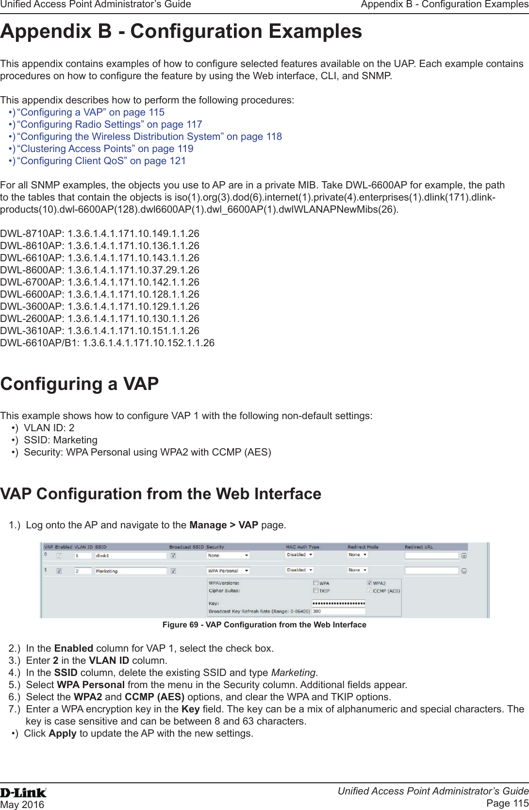 Unied Access Point Administrator’s GuideUnied Access Point Administrator’s GuidePage 115May 2016Appendix B - Conguration ExamplesAppendix B - Conguration ExamplesThis appendix contains examples of how to congure selected features available on the UAP. Each example contains procedures on how to congure the feature by using the Web interface, CLI, and SNMP. This appendix describes how to perform the following procedures:•) “Conguring a VAP” on page 115•) “Conguring Radio Settings” on page 117•) “Conguring the Wireless Distribution System” on page 118•) “Clustering Access Points” on page 119•) “Conguring Client QoS” on page 121For all SNMP examples, the objects you use to AP are in a private MIB. Take DWL-6600AP for example, the path to the tables that contain the objects is iso(1).org(3).dod(6).internet(1).private(4).enterprises(1).dlink(171).dlink-products(10).dwl-6600AP(128).dwl6600AP(1).dwl_6600AP(1).dwlWLANAPNewMibs(26).DWL-8710AP: 1.3.6.1.4.1.171.10.149.1.1.26DWL-8610AP: 1.3.6.1.4.1.171.10.136.1.1.26DWL-6610AP: 1.3.6.1.4.1.171.10.143.1.1.26DWL-8600AP: 1.3.6.1.4.1.171.10.37.29.1.26DWL-6700AP: 1.3.6.1.4.1.171.10.142.1.1.26DWL-6600AP: 1.3.6.1.4.1.171.10.128.1.1.26DWL-3600AP: 1.3.6.1.4.1.171.10.129.1.1.26DWL-2600AP: 1.3.6.1.4.1.171.10.130.1.1.26DWL-3610AP: 1.3.6.1.4.1.171.10.151.1.1.26DWL-6610AP/B1: 1.3.6.1.4.1.171.10.152.1.1.26Conguring a VAPThis example shows how to congure VAP 1 with the following non-default settings:•)  VLAN ID: 2•)  SSID: Marketing•)  Security: WPA Personal using WPA2 with CCMP (AES)VAP Conguration from the Web Interface1.)  Log onto the AP and navigate to the Manage &gt; VAP page.Figure 69 - VAP Conguration from the Web Interface2.)  In the Enabled column for VAP 1, select the check box. 3.)  Enter 2 in the VLAN ID column.4.)  In the SSID column, delete the existing SSID and type Marketing.5.)  Select WPA Personal from the menu in the Security column. Additional elds appear.6.)  Select the WPA2 and CCMP (AES) options, and clear the WPA and TKIP options.7.)  Enter a WPA encryption key in the Key eld. The key can be a mix of alphanumeric and special characters. The key is case sensitive and can be between 8 and 63 characters.•)  Click Apply to update the AP with the new settings.   