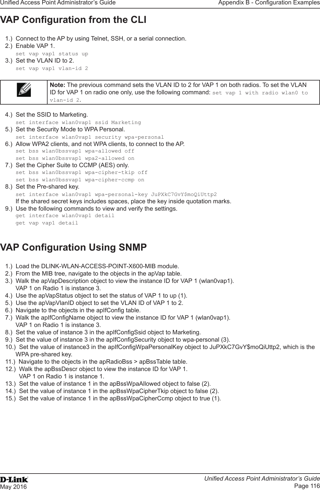 Unied Access Point Administrator’s GuideUnied Access Point Administrator’s GuidePage 116May 2016Appendix B - Conguration ExamplesVAP Conguration from the CLI1.)  Connect to the AP by using Telnet, SSH, or a serial connection.2.)  Enable VAP 1. set vap vap1 status up3.)  Set the VLAN ID to 2.set vap vap1 vlan-id 2Note: The previous command sets the VLAN ID to 2 for VAP 1 on both radios. To set the VLAN ID for VAP 1 on radio one only, use the following command: set vap 1 with radio wlan0 to vlan-id 2.4.)  Set the SSID to Marketing.set interface wlan0vap1 ssid Marketing5.)  Set the Security Mode to WPA Personal.set interface wlan0vap1 security wpa-personal6.)  Allow WPA2 clients, and not WPA clients, to connect to the AP.set bss wlan0bssvap1 wpa-allowed offset bss wlan0bssvap1 wpa2-allowed on7.)  Set the Cipher Suite to CCMP (AES) only.set bss wlan0bssvap1 wpa-cipher-tkip offset bss wlan0bssvap1 wpa-cipher-ccmp on8.)  Set the Pre-shared key.set interface wlan0vap1 wpa-personal-key JuPXkC7GvY$moQiUttp2If the shared secret keys includes spaces, place the key inside quotation marks.9.)  Use the following commands to view and verify the settings. get interface wlan0vap1 detailget vap vap1 detailVAP Conguration Using SNMP1.)  Load the DLINK-WLAN-ACCESS-POINT-X600-MIB module.2.)  From the MIB tree, navigate to the objects in the apVap table.3.)  Walk the apVapDescription object to view the instance ID for VAP 1 (wlan0vap1).VAP 1 on Radio 1 is instance 3.4.)  Use the apVapStatus object to set the status of VAP 1 to up (1).5.)  Use the apVapVlanID object to set the VLAN ID of VAP 1 to 2.6.)  Navigate to the objects in the apIfCong table.7.)  Walk the apIfCongName object to view the instance ID for VAP 1 (wlan0vap1).VAP 1 on Radio 1 is instance 3.8.)  Set the value of instance 3 in the apIfCongSsid object to Marketing.9.)  Set the value of instance 3 in the apIfCongSecurity object to wpa-personal (3).10.)  Set the value of instance3 in the apIfCongWpaPersonalKey object to JuPXkC7GvY$moQiUttp2, which is the WPA pre-shared key.11.)  Navigate to the objects in the apRadioBss &gt; apBssTable table.12.)  Walk the apBssDescr object to view the instance ID for VAP 1.  VAP 1 on Radio 1 is instance 1.13.)  Set the value of instance 1 in the apBssWpaAllowed object to false (2).14.)  Set the value of instance 1 in the apBssWpaCipherTkip object to false (2).15.)  Set the value of instance 1 in the apBssWpaCipherCcmp object to true (1).       