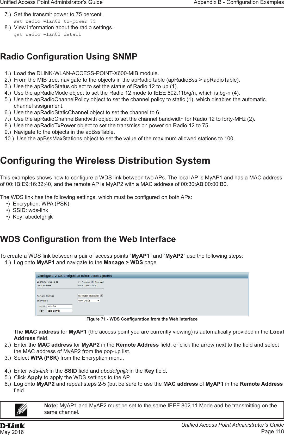 Unied Access Point Administrator’s GuideUnied Access Point Administrator’s GuidePage 118May 2016Appendix B - Conguration Examples7.)  Set the transmit power to 75 percent.set radio wlan01 tx-power 758.)  View information about the radio settings.get radio wlan01 detailRadio Conguration Using SNMP1.)  Load the DLINK-WLAN-ACCESS-POINT-X600-MIB module.2.)  From the MIB tree, navigate to the objects in the apRadio table (apRadioBss &gt; apRadioTable).3.)  Use the apRadioStatus object to set the status of Radio 12 to up (1).4.)  Use the apRadioMode object to set the Radio 12 mode to IEEE 802.11b/g/n, which is bg-n (4).5.)  Use the apRadioChannelPolicy object to set the channel policy to static (1), which disables the automatic channel assignment.6.)  Use the apRadioStaticChannel object to set the channel to 6.7.)  Use the apRadioChannelBandwith object to set the channel bandwidth for Radio 12 to forty-MHz (2).8.)  Use the apRadioTxPower object to set the transmission power on Radio 12 to 75.9.)  Navigate to the objects in the apBssTable.10.)  Use the apBssMaxStations object to set the value of the maximum allowed stations to 100.Conguring the Wireless Distribution SystemThis examples shows how to congure a WDS link between two APs. The local AP is MyAP1 and has a MAC address of 00:1B:E9:16:32:40, and the remote AP is MyAP2 with a MAC address of 00:30:AB:00:00:B0.The WDS link has the following settings, which must be congured on both APs:•)  Encryption: WPA (PSK)•)  SSID: wds-link•)  Key: abcdefghijkWDS Conguration from the Web InterfaceTo create a WDS link between a pair of access points “MyAP1” and “MyAP2” use the following steps:1.)  Log onto MyAP1 and navigate to the Manage &gt; WDS page. Figure 71 - WDS Conguration from the Web InterfaceThe MAC address for MyAP1 (the access point you are currently viewing) is automatically provided in the Local Address eld.2.)  Enter the MAC address for MyAP2 in the Remote Address eld, or click the arrow next to the eld and select the MAC address of MyAP2 from the pop-up list. 3.)  Select WPA (PSK) from the Encryption menu.4.)  Enter wds-link in the SSID eld and abcdefghijk in the Key eld.5.)  Click Apply to apply the WDS settings to the AP.6.)  Log onto MyAP2 and repeat steps 2-5 (but be sure to use the MAC address of MyAP1 in the Remote Address eld.Note: MyAP1 and MyAP2 must be set to the same IEEE 802.11 Mode and be transmitting on the same channel. 