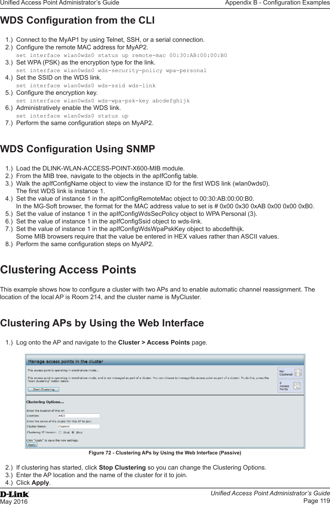 Unied Access Point Administrator’s GuideUnied Access Point Administrator’s GuidePage 119May 2016Appendix B - Conguration ExamplesWDS Conguration from the CLI1.)  Connect to the MyAP1 by using Telnet, SSH, or a serial connection.2.)  Congure the remote MAC address for MyAP2.set interface wlan0wds0 status up remote-mac 00:30:AB:00:00:B03.)  Set WPA (PSK) as the encryption type for the link.set interface wlan0wds0 wds-security-policy wpa-personal4.)  Set the SSID on the WDS link.set interface wlan0wds0 wds-ssid wds-link5.)  Congure the encryption key.set interface wlan0wds0 wds-wpa-psk-key abcdefghijk6.)  Administratively enable the WDS link.set interface wlan0wds0 status up7.)  Perform the same conguration steps on MyAP2.WDS Conguration Using SNMP1.)  Load the DLINK-WLAN-ACCESS-POINT-X600-MIB module.2.)  From the MIB tree, navigate to the objects in the apIfCong table.3.)  Walk the apIfCongName object to view the instance ID for the rst WDS link (wlan0wds0).The rst WDS link is instance 1.4.)  Set the value of instance 1 in the apIfCongRemoteMac object to 00:30:AB:00:00:B0.In the MG-Soft browser, the format for the MAC address value to set is # 0x00 0x30 0xAB 0x00 0x00 0xB0.5.)  Set the value of instance 1 in the apIfCongWdsSecPolicy object to WPA Personal (3).6.)  Set the value of instance 1 in the apIfCongSsid object to wds-link.7.)  Set the value of instance 1 in the apIfCongWdsWpaPskKey object to abcdefthijk.Some MIB browsers require that the value be entered in HEX values rather than ASCII values.8.)  Perform the same conguration steps on MyAP2.Clustering Access PointsThis example shows how to congure a cluster with two APs and to enable automatic channel reassignment. The location of the local AP is Room 214, and the cluster name is MyCluster.Clustering APs by Using the Web Interface1.)  Log onto the AP and navigate to the Cluster &gt; Access Points page.Figure 72 - Clustering APs by Using the Web Interface (Passive)2.)  If clustering has started, click Stop Clustering so you can change the Clustering Options.3.)  Enter the AP location and the name of the cluster for it to join.4.)  Click Apply.