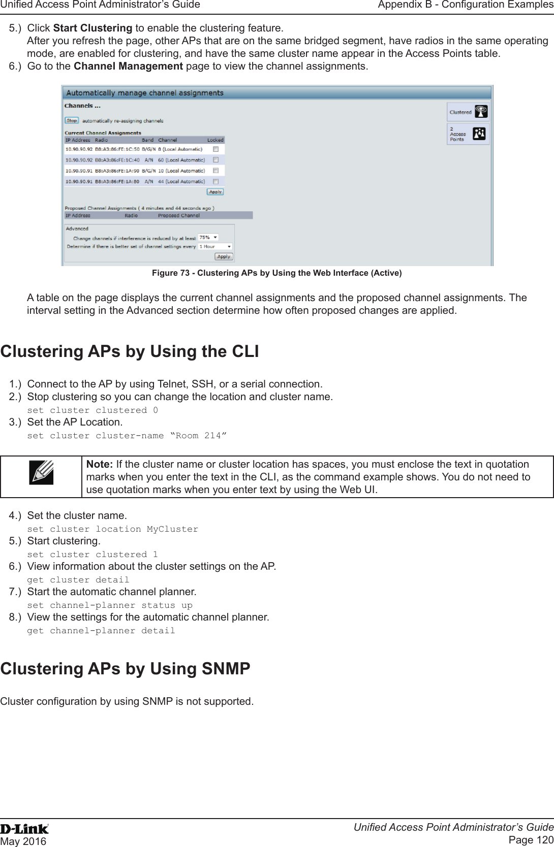 Unied Access Point Administrator’s GuideUnied Access Point Administrator’s GuidePage 120May 2016Appendix B - Conguration Examples5.)  Click Start Clustering to enable the clustering feature. After you refresh the page, other APs that are on the same bridged segment, have radios in the same operating mode, are enabled for clustering, and have the same cluster name appear in the Access Points table.6.)  Go to the Channel Management page to view the channel assignments.Figure 73 - Clustering APs by Using the Web Interface (Active)A table on the page displays the current channel assignments and the proposed channel assignments. The interval setting in the Advanced section determine how often proposed changes are applied.Clustering APs by Using the CLI1.)  Connect to the AP by using Telnet, SSH, or a serial connection.2.)  Stop clustering so you can change the location and cluster name.set cluster clustered 03.)  Set the AP Location.set cluster cluster-name “Room 214”Note: If the cluster name or cluster location has spaces, you must enclose the text in quotation marks when you enter the text in the CLI, as the command example shows. You do not need to use quotation marks when you enter text by using the Web UI.4.)  Set the cluster name.set cluster location MyCluster5.)  Start clustering.set cluster clustered 16.)  View information about the cluster settings on the AP.get cluster detail7.)  Start the automatic channel planner.set channel-planner status up8.)  View the settings for the automatic channel planner.get channel-planner detailClustering APs by Using SNMPCluster conguration by using SNMP is not supported.