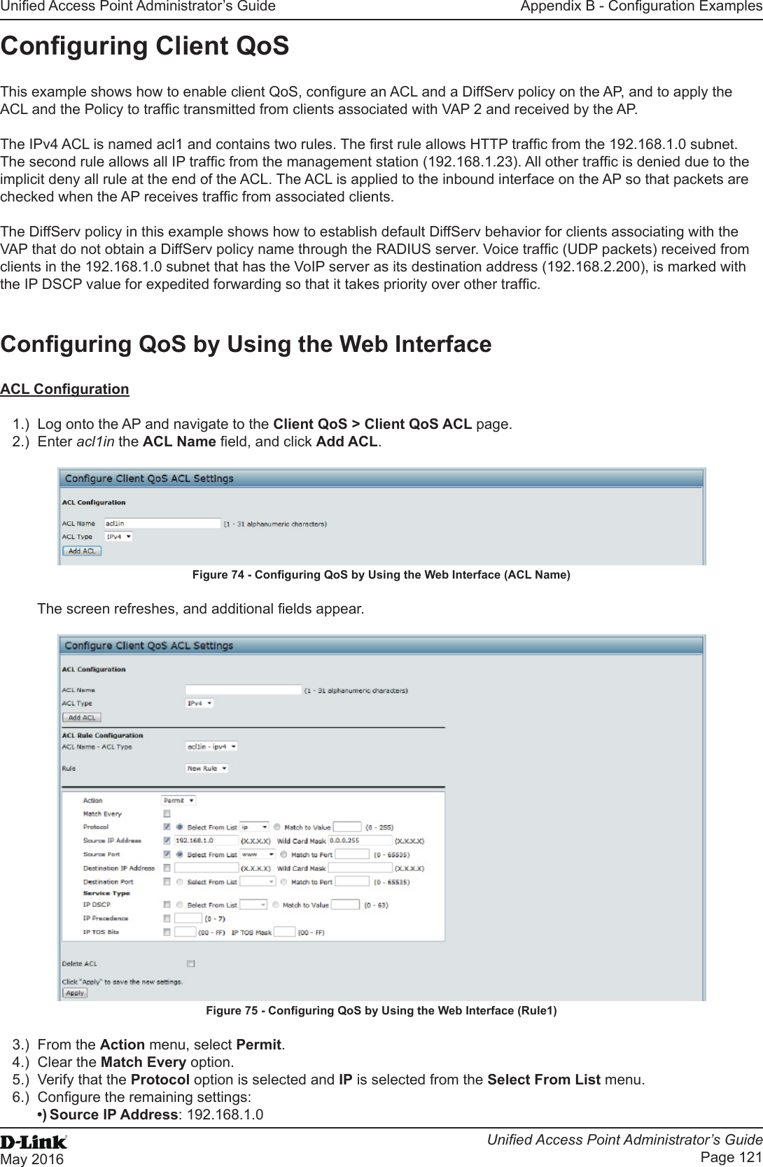 Unied Access Point Administrator’s GuideUnied Access Point Administrator’s GuidePage 121May 2016Appendix B - Conguration ExamplesConguring Client QoS This example shows how to enable client QoS, congure an ACL and a DiffServ policy on the AP, and to apply the ACL and the Policy to trafc transmitted from clients associated with VAP 2 and received by the AP.The IPv4 ACL is named acl1 and contains two rules. The rst rule allows HTTP trafc from the 192.168.1.0 subnet. The second rule allows all IP trafc from the management station (192.168.1.23). All other trafc is denied due to the implicit deny all rule at the end of the ACL. The ACL is applied to the inbound interface on the AP so that packets are checked when the AP receives trafc from associated clients.The DiffServ policy in this example shows how to establish default DiffServ behavior for clients associating with the VAP that do not obtain a DiffServ policy name through the RADIUS server. Voice trafc (UDP packets) received from clients in the 192.168.1.0 subnet that has the VoIP server as its destination address (192.168.2.200), is marked with the IP DSCP value for expedited forwarding so that it takes priority over other trafc.Conguring QoS by Using the Web InterfaceACL Conguration1.)  Log onto the AP and navigate to the Client QoS &gt; Client QoS ACL page.2.)  Enter acl1in the ACL Name eld, and click Add ACL.Figure 74 - Conguring QoS by Using the Web Interface (ACL Name)The screen refreshes, and additional elds appear.Figure 75 - Conguring QoS by Using the Web Interface (Rule1)3.)  From the Action menu, select Permit.4.)  Clear the Match Every option.5.)  Verify that the Protocol option is selected and IP is selected from the Select From List menu.6.)  Congure the remaining settings:•) Source IP Address: 192.168.1.0