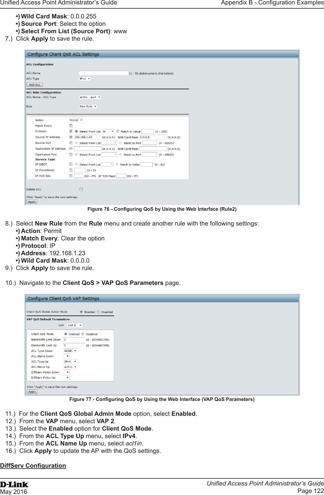 Unied Access Point Administrator’s GuideUnied Access Point Administrator’s GuidePage 122May 2016Appendix B - Conguration Examples•) Wild Card Mask: 0.0.0.255•) Source Port: Select the option•) Select From List (Source Port): www7.)  Click Apply to save the rule.Figure 76 - Conguring QoS by Using the Web Interface (Rule2)8.)  Select New Rule from the Rule menu and create another rule with the following settings:•) Action: Permit•) Match Every: Clear the option•) Protocol: IP•) Address: 192.168.1.23•) Wild Card Mask: 0.0.0.09.)  Click Apply to save the rule.10.)  Navigate to the Client QoS &gt; VAP QoS Parameters page.Figure 77 - Conguring QoS by Using the Web Interface (VAP QoS Parameters)11.)  For the Client QoS Global Admin Mode option, select Enabled.12.)  From the VAP menu, select VAP 2.13.)  Select the Enabled option for Client QoS Mode.14.)  From the ACL Type Up menu, select IPv4.15.)  From the ACL Name Up menu, select acl1in.16.)  Click Apply to update the AP with the QoS settings.DiffServ Conguration