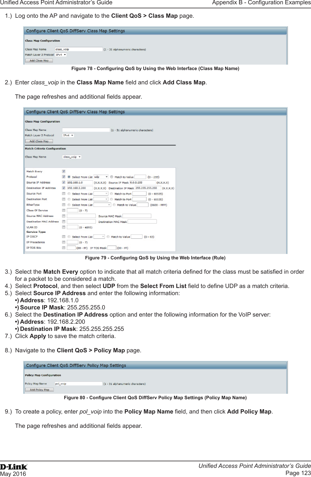 Unied Access Point Administrator’s GuideUnied Access Point Administrator’s GuidePage 123May 2016Appendix B - Conguration Examples1.)  Log onto the AP and navigate to the Client QoS &gt; Class Map page.Figure 78 - Conguring QoS by Using the Web Interface (Class Map Name)2.)  Enter class_voip in the Class Map Name eld and click Add Class Map.The page refreshes and additional elds appear. Figure 79 - Conguring QoS by Using the Web Interface (Rule)3.)  Select the Match Every option to indicate that all match criteria dened for the class must be satised in order for a packet to be considered a match.4.)  Select Protocol, and then select UDP from the Select From List eld to dene UDP as a match criteria. 5.)  Select Source IP Address and enter the following information: •) Address: 192.168.1.0•) Source IP Mask: 255.255.255.06.)  Select the Destination IP Address option and enter the following information for the VoIP server:•) Address: 192.168.2.200•) Destination IP Mask: 255.255.255.2557.)  Click Apply to save the match criteria.8.)  Navigate to the Client QoS &gt; Policy Map page.Figure 80 - Congure Client QoS DiffServ Policy Map Settings (Policy Map Name)9.)  To create a policy, enter pol_voip into the Policy Map Name eld, and then click Add Policy Map.The page refreshes and additional elds appear.