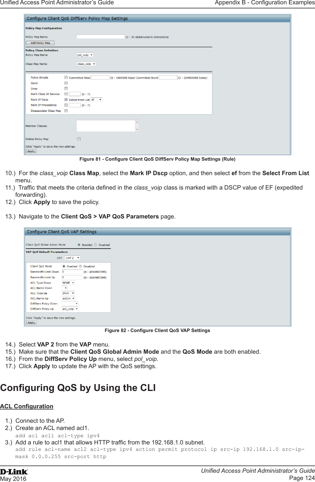 Unied Access Point Administrator’s GuideUnied Access Point Administrator’s GuidePage 124May 2016Appendix B - Conguration ExamplesFigure 81 - Congure Client QoS DiffServ Policy Map Settings (Rule)10.)  For the class_voip Class Map, select the Mark IP Dscp option, and then select ef from the Select From List menu. 11.)  Trafc that meets the criteria dened in the class_voip class is marked with a DSCP value of EF (expedited forwarding).12.)  Click Apply to save the policy.13.)  Navigate to the Client QoS &gt; VAP QoS Parameters page.Figure 82 - Congure Client QoS VAP Settings14.)  Select VAP 2 from the VAP menu.15.)  Make sure that the Client QoS Global Admin Mode and the QoS Mode are both enabled.16.)  From the DiffServ Policy Up menu, select pol_voip.17.)  Click Apply to update the AP with the QoS settings.Conguring QoS by Using the CLIACL Conguration1.)  Connect to the AP.2.)  Create an ACL named acl1.add acl acl1 acl-type ipv43.)  Add a rule to acl1 that allows HTTP trafc from the 192.168.1.0 subnet. add rule acl-name acl2 acl-type ipv4 action permit protocol ip src-ip 192.168.1.0 src-ip-mask 0.0.0.255 src-port http