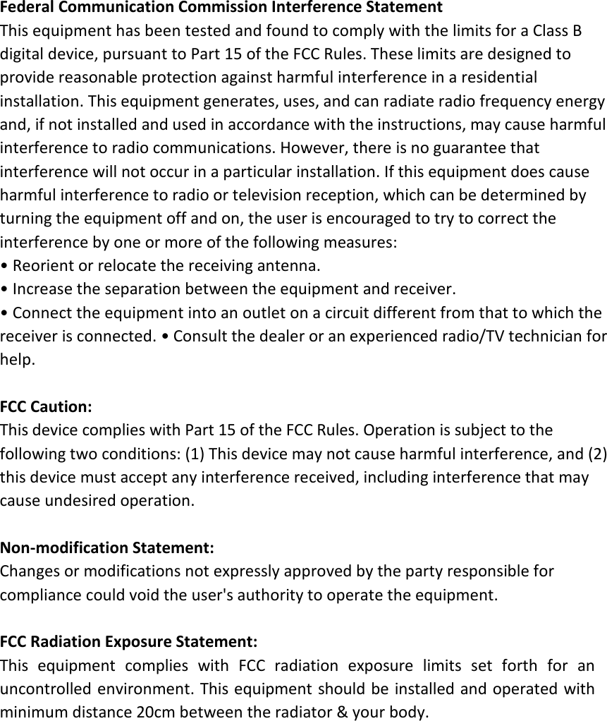 Federal Communication Commission Interference StatementThis equipment has been tested and found to comply with the limits for a Class Bdigital device, pursuant to Part 15 of the FCC Rules. These limits are designed toprovide reasonable protection against harmful interference in a residentialinstallation. This equipment generates, uses, and can radiate radio frequency energyand, if not installed and used in accordance with the instructions, may cause harmfulinterference to radio communications. However, there is no guarantee thatinterference will not occur in a particular installation. If this equipment does causeharmful interference to radio or television reception, which can be determined byturning the equipment off and on, the user is encouraged to try to correct theinterference by one or more of the following measures:• Reorient or relocate the receiving antenna.• Increase the separation between the equipment and receiver.• Connect the equipment into an outlet on a circuit different from that to which thereceiver is connected. • Consult the dealer or an experienced radio/TV technician forhelp.FCC Caution:This device complies with Part 15 of the FCC Rules. Operation is subject to thefollowing two conditions: (1) This device may not cause harmful interference, and (2)this device must accept any interference received, including interference that maycause undesired operation.Non-modification Statement:Changes or modifications not expressly approved by the party responsible forcompliance could void the user&apos;s authority to operate the equipment.FCC Radiation Exposure Statement:This equipment complies with FCC radiation exposure limits set forth for anuncontrolled environment. This equipment should be installed and operated withminimum distance 20cm between the radiator &amp; your body.