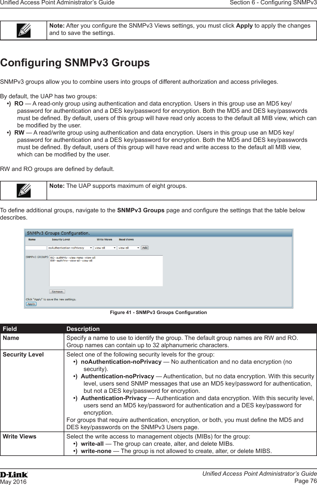 Unied Access Point Administrator’s GuideUnied Access Point Administrator’s GuidePage 76May 2016Section 6 - Conguring SNMPv3Note: After you congure the SNMPv3 Views settings, you must click Apply to apply the changes and to save the settings.Conguring SNMPv3 GroupsSNMPv3 groups allow you to combine users into groups of different authorization and access privileges.By default, the UAP has two groups:•)  RO — A read-only group using authentication and data encryption. Users in this group use an MD5 key/password for authentication and a DES key/password for encryption. Both the MD5 and DES key/passwords must be dened. By default, users of this group will have read only access to the default all MIB view, which can be modied by the user. •)  RW — A read/write group using authentication and data encryption. Users in this group use an MD5 key/password for authentication and a DES key/password for encryption. Both the MD5 and DES key/passwords must be dened. By default, users of this group will have read and write access to the default all MIB view, which can be modied by the user.RW and RO groups are dened by default.Note: The UAP supports maximum of eight groups.To dene additional groups, navigate to the SNMPv3 Groups page and congure the settings that the table below describes.Figure 41 - SNMPv3 Groups CongurationField DescriptionName Specify a name to use to identify the group. The default group names are RW and RO. Group names can contain up to 32 alphanumeric characters.Security Level Select one of the following security levels for the group:•)  noAuthentication-noPrivacy — No authentication and no data encryption (no security).•)  Authentication-noPrivacy — Authentication, but no data encryption. With this security level, users send SNMP messages that use an MD5 key/password for authentication, but not a DES key/password for encryption.•)  Authentication-Privacy — Authentication and data encryption. With this security level, users send an MD5 key/password for authentication and a DES key/password for encryption. For groups that require authentication, encryption, or both, you must dene the MD5 and DES key/passwords on the SNMPv3 Users page.Write Views Select the write access to management objects (MIBs) for the group:•)  write-all — The group can create, alter, and delete MIBs.•)  write-none — The group is not allowed to create, alter, or delete MIBS.