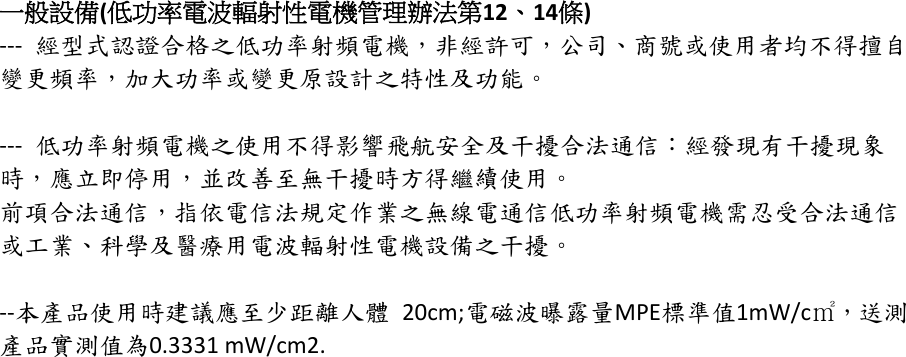 一般設備(低功率電波輻射性電機管理辦法第12、14條)--- 經型式認證合格之低功率射頻電機，非經許可，公司、商號或使用者均不得擅自變更頻率，加大功率或變更原設計之特性及功能。--- 低功率射頻電機之使用不得影響飛航安全及干擾合法通信：經發現有干擾現象時，應立即停用，並改善至無干擾時方得繼續使用。前項合法通信，指依電信法規定作業之無線電通信低功率射頻電機需忍受合法通信或工業、科學及醫療用電波輻射性電機設備之干擾。--本產品使用時建議應至少距離人體 20cm;電磁波曝露量MPE標準值1mW/c㎡，送測產品實測值為0.3331 mW/cm2.