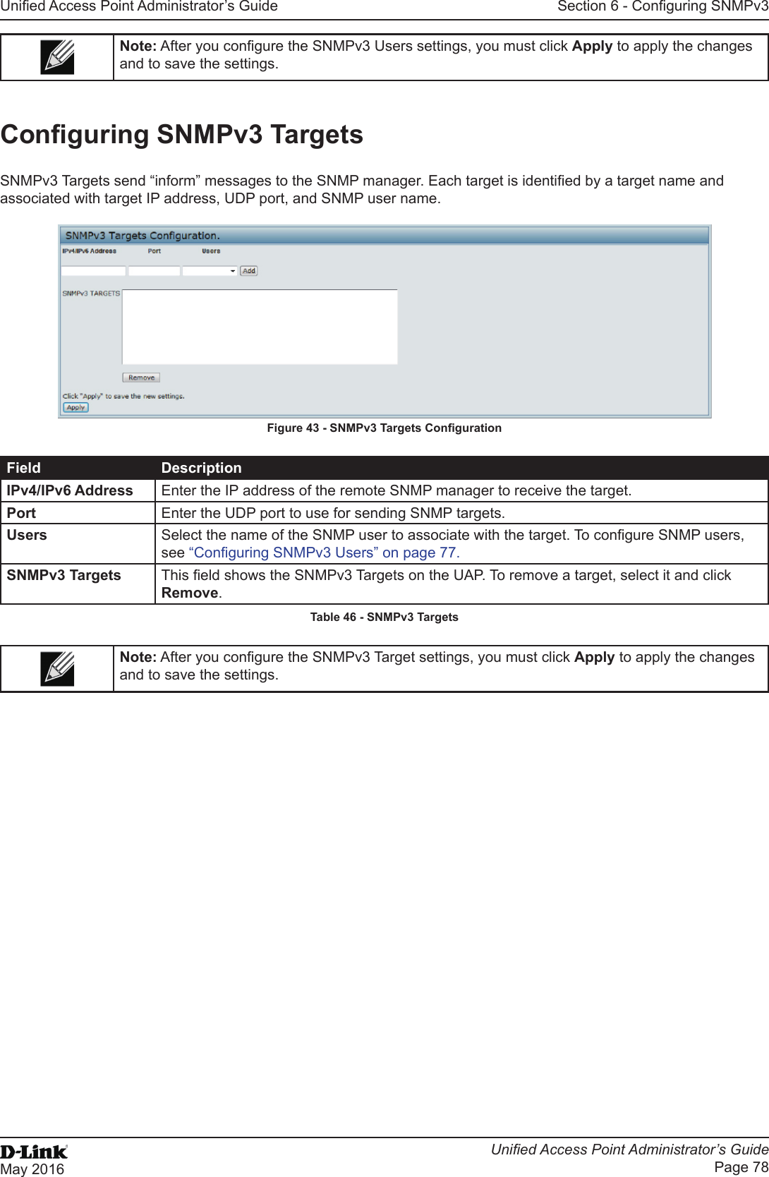 Unied Access Point Administrator’s GuideUnied Access Point Administrator’s GuidePage 78May 2016Section 6 - Conguring SNMPv3Note: After you congure the SNMPv3 Users settings, you must click Apply to apply the changes and to save the settings.Conguring SNMPv3 TargetsSNMPv3 Targets send “inform” messages to the SNMP manager. Each target is identied by a target name and associated with target IP address, UDP port, and SNMP user name.Figure 43 - SNMPv3 Targets CongurationField DescriptionIPv4/IPv6 Address Enter the IP address of the remote SNMP manager to receive the target.Port Enter the UDP port to use for sending SNMP targets.Users Select the name of the SNMP user to associate with the target. To congure SNMP users, see “Conguring SNMPv3 Users” on page 77.SNMPv3 Targets This eld shows the SNMPv3 Targets on the UAP. To remove a target, select it and click Remove.Table 46 - SNMPv3 TargetsNote: After you congure the SNMPv3 Target settings, you must click Apply to apply the changes and to save the settings.