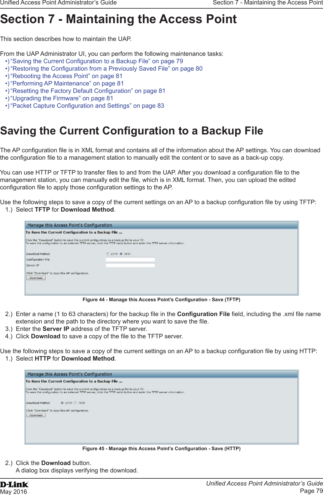 Unied Access Point Administrator’s GuideUnied Access Point Administrator’s GuidePage 79May 2016Section 7 - Maintaining the Access PointSection 7 - Maintaining the Access PointThis section describes how to maintain the UAP.From the UAP Administrator UI, you can perform the following maintenance tasks:•) “Saving the Current Conguration to a Backup File” on page 79•) “Restoring the Conguration from a Previously Saved File” on page 80•) “Rebooting the Access Point” on page 81•) “Performing AP Maintenance” on page 81•) “Resetting the Factory Default Conguration” on page 81•) “Upgrading the Firmware” on page 81•) “Packet Capture Conguration and Settings” on page 83Saving the Current Conguration to a Backup FileThe AP conguration le is in XML format and contains all of the information about the AP settings. You can download the conguration le to a management station to manually edit the content or to save as a back-up copy. You can use HTTP or TFTP to transfer les to and from the UAP. After you download a conguration le to the management station, you can manually edit the le, which is in XML format. Then, you can upload the edited conguration le to apply those conguration settings to the AP.Use the following steps to save a copy of the current settings on an AP to a backup conguration le by using TFTP:1.)  Select TFTP for Download Method.Figure 44 - Manage this Access Point’s Conguration - Save (TFTP)2.)  Enter a name (1 to 63 characters) for the backup le in the Conguration File eld, including the .xml le name extension and the path to the directory where you want to save the le.3.)  Enter the Server IP address of the TFTP server.4.)  Click Download to save a copy of the le to the TFTP server.Use the following steps to save a copy of the current settings on an AP to a backup conguration le by using HTTP:1.)  Select HTTP for Download Method.Figure 45 - Manage this Access Point’s Conguration - Save (HTTP)2.)  Click the Download button.A dialog box displays verifying the download.