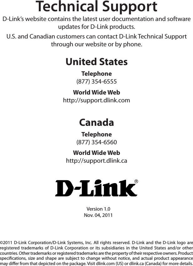 Version 1.0Nov. 04, 2011©2011 D-Link Corporation/D-Link  Systems, Inc. All rights  reserved. D-Link  and the D-Link  logo are registered trademarks of D-Link  Corporation or  its subsidiaries in  the United  States and/or  other countries. Other trademarks or registered trademarks are the property of their respective owners. Product specications, size and shape are  subject to  change without  notice, and actual product appearance may dier from that depicted on the package. Visit dlink.com (US) or dlink.ca (Canada) for more details.Technical SupportD-Link’s website contains the latest user documentation and software updates for D-Link products.U.S. and Canadian customers can contact D-Link Technical Support through our website or by phone.United StatesTelephone (877) 354-6555World Wide Webhttp://support.dlink.comCanadaTelephone (877) 354-6560World Wide Webhttp://support.dlink.ca