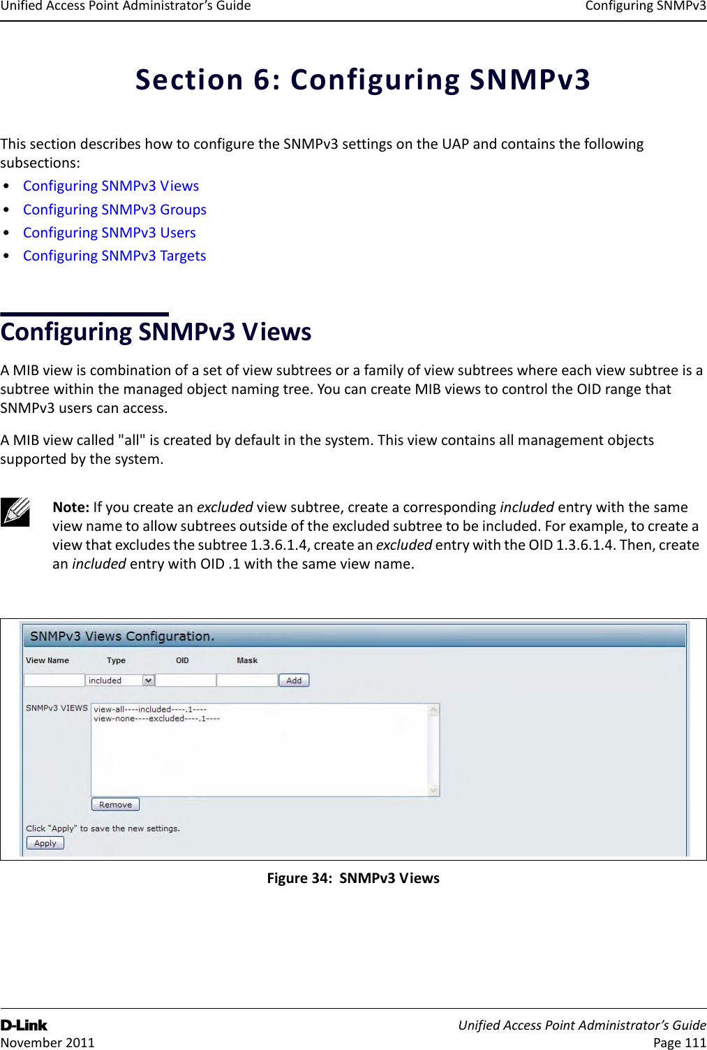 ConfiguringSNMPv3D-Link UnifiedAccessPointAdministrator’sGuide November2011 Page111UnifiedAccessPointAdministrator’sGuideSection6:ConfiguringSNMPv3ThissectiondescribeshowtoconfiguretheSNMPv3settingsontheUAPandcontainsthefollowingsubsections:•ConfiguringSNMPv3Views•ConfiguringSNMPv3Groups•ConfiguringSNMPv3Users•ConfiguringSNMPv3TargetsConfiguringSNMPv3ViewsAMIBviewiscombinationofasetofviewsubtreesorafamilyofviewsubtreeswhereeachviewsubtreeisasubtreewithinthemanagedobjectnamingtree.YoucancreateMIBviewstocontroltheOIDrangethatSNMPv3userscanaccess.AMIBviewcalled&quot;all&quot;iscreatedbydefaultinthesystem.Thisviewcontainsallmanagementobjectssupportedbythesystem.Figure34:SNMPv3ViewsNote:Ifyoucreateanexcludedviewsubtree,createacorrespondingincludedentrywiththesameviewnametoallowsubtreesoutsideoftheexcludedsubtreetobeincluded.Forexample,tocreateaviewthatexcludesthesubtree1.3.6.1.4,createanexcludedentrywiththeOID1.3.6.1.4.Then,createanincludedentrywithOID.1withthesameviewname.