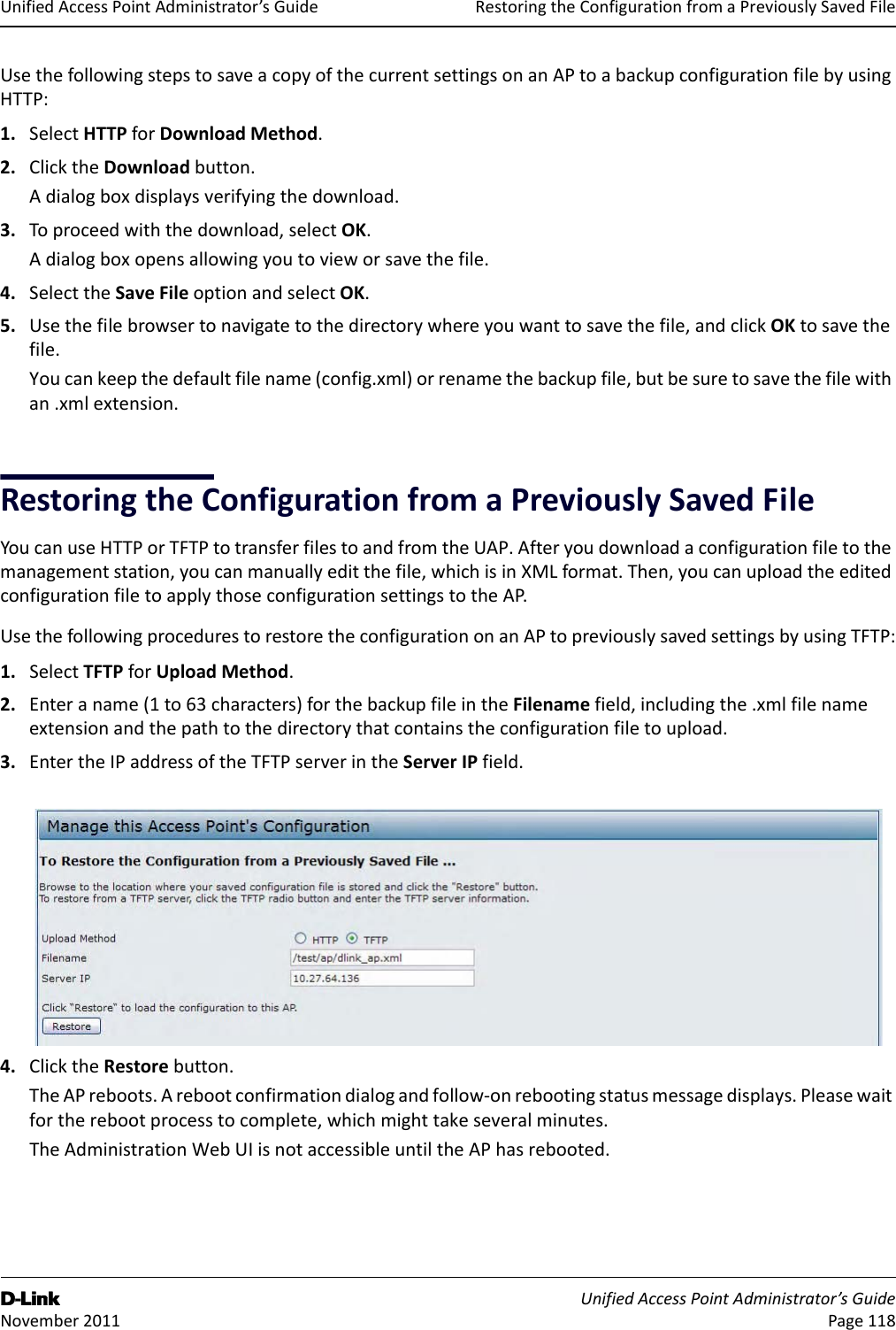 RestoringtheConfigurationfromaPreviouslySavedFileD-Link UnifiedAccessPointAdministrator’sGuide November2011 Page118UnifiedAccessPointAdministrator’sGuideUsethefollowingstepstosaveacopyofthecurrentsettingsonanAPtoabackupconfigurationfilebyusingHTTP:1. SelectHTTPforDownloadMethod.2. ClicktheDownloadbutton.Adialogboxdisplaysverifyingthedownload.3. Toproceedwiththedownload,selectOK.Adialogboxopensallowingyoutovieworsavethefile.4. SelecttheSaveFileoptionandselectOK.5. Usethefilebrowsertonavigatetothedirectorywhereyouwanttosavethefile,andclickOKtosavethefile.Youcankeepthedefaultfilename(config.xml)orrenamethebackupfile,butbesuretosavethefilewithan.xmlextension.RestoringtheConfigurationfromaPreviouslySavedFileYoucanuseHTTPorTFTPtotransferfilestoandfromtheUAP.Afteryoudownloadaconfigurationfiletothemanagementstation,youcanmanuallyeditthefile,whichisinXMLformat.Then,youcanuploadtheeditedconfigurationfiletoapplythoseconfigurationsettingstotheAP.UsethefollowingprocedurestorestoretheconfigurationonanAPtopreviouslysavedsettingsbyusingTFTP:1. SelectTFTPforUploadMethod.2. Enteraname(1to63characters)forthebackupfileintheFilenamefield,includingthe.xmlfilenameextensionandthepathtothedirectorythatcontainstheconfigurationfiletoupload.3. EntertheIPaddressoftheTFTPserverintheServerIPfield.4. ClicktheRestorebutton.TheAPreboots.Arebootconfirmationdialogandfollow‐onrebootingstatusmessagedisplays.Pleasewaitfortherebootprocesstocomplete,whichmighttakeseveralminutes.TheAdministrationWebUIisnotaccessibleuntiltheAPhasrebooted.