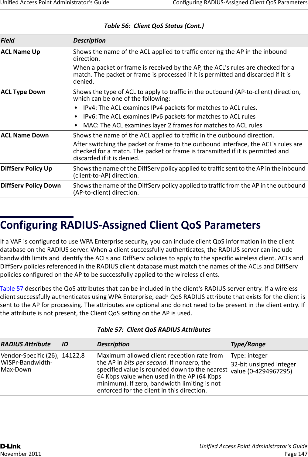 ConfiguringRADIUS‐AssignedClientQoSParametersD-Link UnifiedAccessPointAdministrator’sGuide November2011 Page147UnifiedAccessPointAdministrator’sGuideConfiguringRADIUS‐AssignedClientQoSParametersIfaVAPisconfiguredtouseWPAEnterprisesecurity,youcanincludeclientQoSinformationintheclientdatabaseontheRADIUSserver.Whenaclientsuccessfullyauthenticates,theRADIUSservercanincludebandwidthlimitsandidentifytheACLsandDiffServpoliciestoapplytothespecificwirelessclient.ACLsandDiffServpoliciesreferencedintheRADIUSclientdatabasemustmatchthenamesoftheACLsandDiffServpoliciesconfiguredontheAPtobesuccessfullyappliedtothewirelessclients.Table57describestheQoSattributesthatcanbeincludedintheclient&apos;sRADIUSserverentry.IfawirelessclientsuccessfullyauthenticatesusingWPAEnterprise,eachQoSRADIUSattributethatexistsfortheclientissenttotheAPforprocessing.Theattributesareoptionalanddonotneedtobepresentinthecliententry.Iftheattributeisnotpresent,theClientQoSsettingontheAPisused.ACLNameUp ShowsthenameoftheACLappliedtotrafficenteringtheAPintheinbounddirection.WhenapacketorframeisreceivedbytheAP,theACL&apos;srulesarecheckedforamatch.Thepacketorframeisprocessedifitispermittedanddiscardedifitisdenied.ACLTypeDown ShowsthetypeofACLtoapplytotrafficintheoutbound(AP‐to‐client)direction,whichcanbeoneofthefollowing:•IPv4:TheACLexaminesIPv4packetsformatchestoACLrules.•IPv6:TheACLexaminesIPv6packetsformatchestoACLrules•MAC:TheACLexamineslayer2framesformatchestoACLrulesACLNameDown ShowsthenameoftheACLappliedtotrafficintheoutbounddirection.Afterswitchingthepacketorframetotheoutboundinterface,theACL&apos;srulesarecheckedforamatch.Thepacketorframeistransmittedifitispermittedanddiscardedifitisdenied.DiffServPolicyUp ShowsthenameoftheDiffServpolicyappliedtotrafficsenttotheAPintheinbound(client‐to‐AP)direction.DiffServPolicyDown ShowsthenameoftheDiffServpolicyappliedtotrafficfromtheAPintheoutbound(AP‐to‐client)direction.Table57:ClientQoSRADIUSAttributesRADIUSAttribute ID Description Type/RangeVendor‐Specific(26),WISPr‐Bandwidth‐Max‐Down14122,8 MaximumallowedclientreceptionratefromtheAPinbitspersecond.Ifnonzero,thespecifiedvalueisroundeddowntothenearest64KbpsvaluewhenusedintheAP(64Kbpsminimum).Ifzero,bandwidthlimitingisnotenforcedfortheclientinthisdirection.Type:integer32‐bitunsignedintegervalue(0‐4294967295)Table56:ClientQoSStatus(Cont.)Field Description
